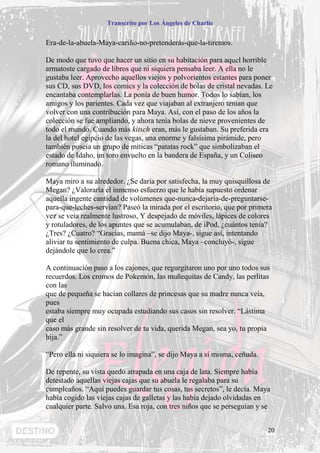 Transcrito por Los Ángeles de Charlie


Era-de-la-abuela-Maya-cariño-no-pretenderás-que-la-tiremos.

De modo que tuvo que hacer un sitio en su habitación para aquel horrible
armatoste cargado de libros que ni siquiera pensaba leer. A ella no le
gustaba leer. Aprovecho aquellos viejos y polvorientos estantes para poner
sus CD, sus DVD, los comics y la colección de bolas de cristal nevadas. Le
encantaba contemplarlas. La ponía de buen humor. Todos lo sabían, los
amigos y los parientes. Cada vez que viajaban al extranjero tenían que
volver con una contribución para Maya. Así, con el paso de los años la
colección se fue ampliando, y ahora tenía bolas de nieve provenientes de
todo el mundo. Cuando más kitsch eran, más le gustaban. Su preferida era
la del hotel egipcio de las vegas, una enorme y falsísima pirámide, pero
también poseía un grupo de míticas “patatas rock” que simbolizaban el
estado de Idaho, un toro envuelto en la bandera de España, y un Coliseo
romano iluminado.

Maya miro a su alrededor. ¿Se daría por satisfecha, la muy quisquillosa de
Megan? ¿Valoraría el inmenso esfuerzo que le había supuesto ordenar
aquella ingente cantidad de volúmenes que-nunca-dejaría-de-preguntarse-
para-que-leches-servían? Paseó la mirada por el escritorio, que por primera
vez se veía realmente lustroso, Y despejado de móviles, lápices de colores
y rotuladores, de los apuntes que se acumulaban, de iPod, ¿cuántos tenía?
¿Tres? ¿Cuatro? “Gracias, mamá –se dijo Maya-, sigue así, intentando
aliviar tu sentimiento de culpa. Buena chica, Maya –concluyó-, sigue
dejándole que lo crea.”

A continuación paso a los cajones, que regurgitaron uno por uno todos sus
recuerdos. Los cromos de Pokemón, las muñequitas de Candy, las perlitas
con las
que de pequeña se hacían collares de princesas que su madre nunca veía,
pues
estaba siempre muy ocupada estudiando sus casos sin resolver. “Lástima
que el
caso más grande sin resolver de tu vida, querida Megan, sea yo, tu propia
hija.”

“Pero ella ni siquiera se lo imagina”, se dijo Maya a sí misma, ceñuda.

De repente, su vista quedo atrapada en una caja de lata. Siempre había
detestado aquellas viejas cajas que su abuela le regalaba para su
cumpleaños. “Aquí puedes guardar tus cosas, tus secretos”, le decía. Maya
había cogido las viejas cajas de galletas y las había dejado olvidadas en
cualquier parte. Salvo una. Esa roja, con tres niños que se perseguían y se


                                                                          20
 