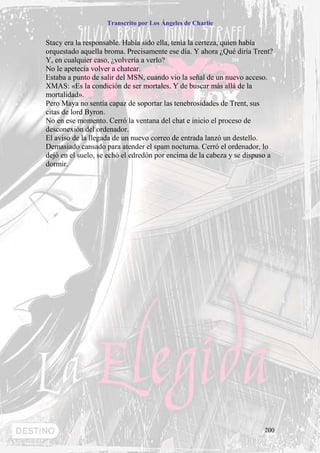 Transcrito por Los Ángeles de Charlie


Stacy era la responsable. Había sido ella, tenía la certeza, quien había
orquestado aquella broma. Precisamente ese día. Y ahora ¿Qué diría Trent?
Y, en cualquier caso, ¿volvería a verlo?
No le apetecía volver a chatear.
Estaba a punto de salir del MSN, cuando vio la señal de un nuevo acceso.
XMAS: «Es la condición de ser mortales. Y de buscar más allá de la
mortalidad».
Pero Maya no sentía capaz de soportar las tenebrosidades de Trent, sus
citas de lord Byron.
No en ese momento. Cerró la ventana del chat e inicio el proceso de
desconexión del ordenador.
El aviso de la llegada de un nuevo correo de entrada lanzó un destello.
Demasiado cansado para atender el spam nocturna. Cerró el ordenador, lo
dejó en el suelo, se echó el edredón por encima de la cabeza y se dispuso a
dormir.




                                                                        200
 