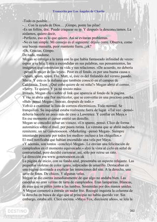 Transcrito por Los Ángeles de Charlie


-Todo es posible…
-… Con la ayuda de Dios… ¡Gimpo, ponte las pilas!
-Es un follón, doc. Puede craquear su ip. Y después la desconectamos. La
aislamos, quiero decir,
-Perfecto, eso es lo que quiero. Así se evitaran problemas.
-No es tan simple. Mi consejo es el siguiente: déjalo corre. Observa, como
una buena mamaíta, peor mantente fuera, ¿ok?
-Ok. Gracias, Gimpo.
De nada, madame.
Megan se entrego a la tarea con la que había fantaseado infinidad de veces:
espiar a su hija. Entra a escondidas en sus palabras, sus pensamientos, las
imágenes que construían su vida y sus relaciones. «De acuerdo, no debería
–pensó la mujer de las leyes-. Peor en el fondo, es por una buena causa.»
«Spam, spam, spam. Flo. Matt, sí, éste es del finlandés del verano pasado.
María. Y esta es la italiana que también conoció en el campus de
California. Trent. ¿Qué coño quiere de mi niña?» Megan abrió el correo.
«Sorry. Te quiero. Y ya no resisto más»
Irritada, Megan clicó sobre el link que aparecía al fondo de la pagina.
Y vio se abría una flor multicolor, que se convertía en una preciosa concha.
«Bah- pensó Megan-. Inocuo, después de todo.»
Volvió a examinar la lista de correos electrónicos. Todo normal. Se
tranquilizó. Su inquietud estaba realmente fuera de lugar. «Tal vez –pensó-
debería hacerle un poco más de caso a Lawrence. Y confiar en Maya.»
En ese momento el cursor emitió un destello.
Megan se concedió echar un vistazo. «Un spam», pensó. Clico de forma
automática sobre el mail, por puara rutina. La ventana que se abrió indicaba
remitente, un tal Gonetoosoon. «Marketing –pensó Megan-. Siempre
intentando pescarte por todos los medios- incluso a los chiquillos.»
El mail notificaba que habían encendido una vela por Maya.
«Y además, son tontos –concluyó Megan-. Le envían una felicitación de
cumpleaños en el momento equivocado.» alzó la vista al cielo en señal de
contrariedad, pero decidió curiosear, así, sólo por reírse un rato.
La dirección era www.gonetoosoon.co.uk
La página de inicio, con su fondo azul, presentaba un aspecto relajante. Las
pequeñas violetas de color ígneo, salpicadas de amarillo. Destacaban en
una página destinada a explicar las intenciones del site. A la derecha, una
serie de fotos. De chicos. Y algunas velas.
Megan se dio cuenta inmediatamente de que algo no andaba bien. Las
candelas no eran velitas de tarta de cumpleaños. Eran lamparitas. Blancas,
de esas que se piñén junto a las tumbas. Sostenidas por dos manos unidas.
A Megan comenzó a éntrale un sudor frio. Recogió inquieta la columna de
la derecha en busca de algo que al principio no había querido ver. Sin
embargo, estaba allí. Clicó encima. «Maya Fox, diecisiete años», se leía la


                                                                        202
 