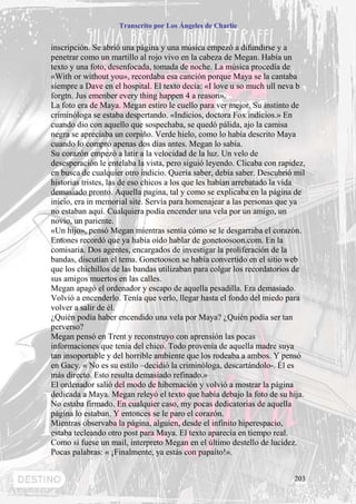 Transcrito por Los Ángeles de Charlie


inscripción. Se abrió una página y una música empezó a difundirse y a
penetrar como un martillo al rojo vivo en la cabeza de Megan. Había un
texto y una foto, desenfocada, tomada de noche. La música procedía de
«With or without you», recordaba esa canción porque Maya se la cantaba
siempre a Dave en el hospital. El texto decía: «I love u so much ull neva b
forgtn. Jus emenber every thing happen 4 a reason».
La foto era de Maya. Megan estiro le cuello para ver mejor. Su instinto de
criminóloga se estaba despertando. «Indicios, doctora Fox indicios.» En
cuando dio con aquello que sospechaba, se quedó pálida, ajo la camisa
negra se apreciaba un corpiño. Verde hielo, como lo había descrito Maya
cuando lo compró apenas dos días antes. Megan lo sabía.
Su corazón empezó a latir a la velocidad de la luz. Un velo de
desesperación le entelaba la vista, pero siguió leyendo. Clicaba con rapidez,
en busca de cualquier otro indicio. Quería saber, debía saber. Descubrió mil
historias tristes, las de eso chicos a los que les habían arrebatado la vida
demasiado pronto. Aquella pagina, tal y como se explicaba en la página de
inicio, era in memorial site. Servía para homenajear a las personas que ya
no estaban aquí. Cualquiera podía encender una vela por un amigo, un
novio, un pariente.
«Un hijo», pensó Megan mientras sentía cómo se le desgarraba el corazón.
Entones recordó que ya había oído hablar de gonetoosoon.com. En la
comisaria. Dos agentes, encargados de investigar la proliferación de la
bandas, discutían el tema. Gonetooson se había convertido en el sitio web
que los chichillos de las bandas utilizaban para colgar los recordatorios de
sus amigos muertos en las calles.
Megan apagó el ordenador y escapo de aquella pesadilla. Era demasiado.
Volvió a encenderlo. Tenía que verlo, llegar hasta el fondo del miedo para
volver a salir de él.
¿Quién podía haber encendido una vela por Maya? ¿Quién podía ser tan
perverso?
Megan pensó en Trent y reconstruyo con aprensión las pocas
informaciones que tenia del chico. Todo provenía de aquella madre suya
tan insoportable y del horrible ambiente que los rodeaba a ambos. Y pensó
en Gacy. « No es su estilo –decidió la criminóloga, descartándolo-. Él es
más directo. Esto resulta demasiado refinado.»
El ordenador salió del modo de hibernación y volvió a mostrar la página
dedicada a Maya. Megan releyó el texto que había debajo la foto de su hija.
No estaba firmado. En cualquier caso, my pocas dedicatorias de aquella
página lo estaban. Y entonces se le paro el corazón.
Mientras observaba la página, alguien, desde el infinito hiperespacio,
estaba tecleando otro post para Maya. El texto aparecía en tiempo real.
Como si fuese un mail, interpreto Megan en el último destello de lucidez.
Pocas palabras: « ¡Finalmente, ya estás con papaíto!».


                                                                         203
 