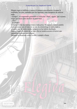 Transcrito por Los Ángeles de Charlie


Megan cogió el teléfono y marco el numero con esfuerzo; la mano le
temblaba, los ojos, nublados por las lágrimas, eran incapaces de enfocar
nada.
-¡Gimpo! –se sorprendió gritándole al auricular- Dime, rápido, qué cojones
tengo que hacer para destruir un puto mail.
-¿Doc?
-¡RAPIDO!
El hacker le dio las instrucciones a toda prisa. Ni siquiera intentó pedirle
explicaciones; con el tono de su voz, la criminóloga le había dado a
entender que de todos modos tampoco se las habría facilitado.
Megan limpio el correo de su hija, ella no tendría acceso al horror que
supondría su propia necrológica.
Después se desplomo sobre la silla y rompió a llorar.




                                                                         204
 