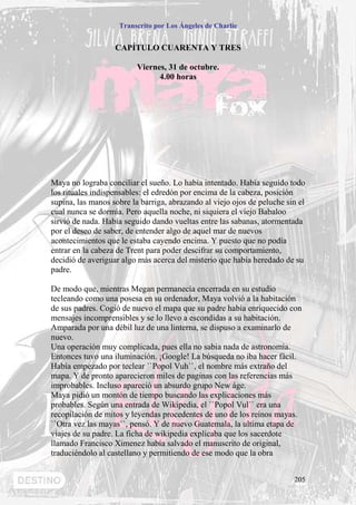 Transcrito por Los Ángeles de Charlie


                   CAPÍTULO CUARENTA Y TRES

                          Viernes, 31 de octubre.
                                4.00 horas




Maya no lograba conciliar el sueño. Lo había intentado. Había seguido todo
los rituales indispensables: el edredón por encima de la cabeza, posición
supina, las manos sobre la barriga, abrazando al viejo ojos de peluche sin el
cual nunca se dormía. Pero aquella noche, ni siquiera el viejo Babaloo
sirvió de nada. Había seguido dando vueltas entre las sabanas, atormentada
por el deseo de saber, de entender algo de aquel mar de nuevos
acontecimientos que le estaba cayendo encima. Y puesto que no podía
entrar en la cabeza de Trent para poder descifrar su comportamiento,
decidió de averiguar algo más acerca del misterio que había heredado de su
padre.

De modo que, mientras Megan permanecía encerrada en su estudio
tecleando como una posesa en su ordenador, Maya volvió a la habitación
de sus padres. Cogió de nuevo el mapa que su padre había enriquecido con
mensajes incomprensibles y se lo llevo a escondidas a su habitación.
Amparada por una débil luz de una linterna, se dispuso a examinarlo de
nuevo.
Una operación muy complicada, pues ella no sabia nada de astronomía.
Entonces tuvo una iluminación. ¡Google! La búsqueda no iba hacer fácil.
Había empezado por teclear ``Popol Vuh``, el nombre más extraño del
mapa. Y de pronto aparecieron miles de paginas con las referencias más
improbables. Incluso apareció un absurdo grupo New áge.
Maya pidió un montón de tiempo buscando las explicaciones más
probables. Según una entrada de Wikipedia, el ``Popol Vul`` era una
recopilación de mitos y leyendas procedentes de uno de los reinos mayas.
``Otra vez las mayas``, pensó. Y de nuevo Guatemala, la ultima etapa de
viajes de su padre. La ficha de wikipedia explicaba que los sacerdote
llamado Francisco Ximenez había salvado el manuscrito de original,
traduciéndolo al castellano y permitiendo de ese modo que la obra


                                                                         205
 