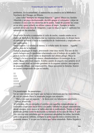 Transcrito por Los Ángeles de Charlie


perdurase. En la actualidad, el manuscrito se conserva en la Biblioteca
Newberry de Chicago, en Illinois.
- ``¡Que rollo! Siempre las mismas historias``-,pensó Maya con fastidio.
Aburrida y un poco desilusionada, decidió apagar el ordenador y dejar de
comerse el coco con los misterios de su padre. Antes de guardar las cosas
en su sitio, quiso echarle un ultimo vistazo al mapa. Siempre le había
gustado mirar esa clase de imágenes, y que su mágico papá le explicase los
misterios de las estrellas.

Dave solía llevarla a contemplar el cielo de noche, cuando estaba en su
chalet de Berkshire. Se situaba tras su viejísimo telescopio, le dirigía hacia
el cinturón de Orión o hacia la constelación de Andrómeda y empezaba con
sus explicación.
Maya suspiro. Lo echaba de menos, lo echaba tanto de menos... Aquella
noche, más de lo habitual.
Volvió a desplegar el mapa, procurando estar muy atenta. Era uno de los
pocos halagos que le quedaban relacionados con el trabajo de su padre. Un
post-it escrito en color verde se desprendió del ultimo pliego. Maya lo
recogió y lo tuvo entre sus manos, abandonándose a la nostalgia de su
padre, de su letra trazo seguro. Estaba a punto de pegarlo nuevamente en el
mapa cuando notó un extraño garabato en la esquena inferior, una especie
de pequeño dibujo, casi imperceptible. Maya aproximó la linterna. Sonrió
en cuanto comprendió de que se trataba.

11
111
1111
11111
111111
1111111

Un pasatiempo. Su pasatiempo.
En un vano intento por lograr que su hija se interesara por las matemáticas,
de vez en cuando Dave le planteaba juegos con números.
- ``Maya ven aquí en seguida`` - le decía con vos falsamente autoritaria. -
``vamos, resuélvelo.``
Al principio, ella se estrujaba el cerebro con aquellos rompecabezas; se
esforzaba a tope para hacer feliz a su padre. Odiaba los juegos matemáticos
desde siempre, pero nunca se había atrevido a confesárselo. Nunca se había
permitido probar como la desilusión se traslucía en los ojos de Dave. Y por
eso, con ese tono petulante que en ocasiones adoptaban las niñas, haciendo
gala a una gracia sublime, siempre le pedía aquella única construcción: la
pirámide manca. Y es que era la única que había entendido. Había llegado a


                                                                          206
 