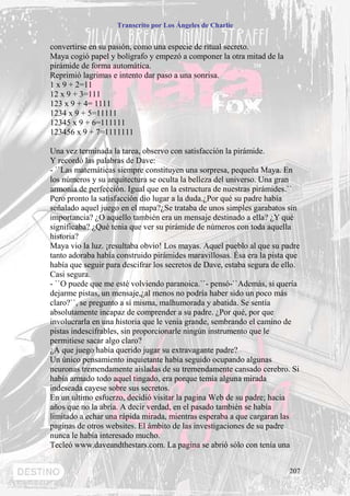 Transcrito por Los Ángeles de Charlie


convertirse en su pasión, como una especie de ritual secreto.
Maya cogió papel y bolígrafo y empezó a componer la otra mitad de la
pirámide de forma automática.
Reprimió lagrimas e intento dar paso a una sonrisa.
1 x 9 + 2=11
12 x 9 + 3=111
123 x 9 + 4= 1111
1234 x 9 + 5=11111
12345 x 9 + 6=111111
123456 x 9 + 7=1111111

Una vez terminada la tarea, observo con satisfacción la pirámide.
Y recordó las palabras de Dave:
- ``Las matemáticas siempre constituyen una sorpresa, pequeña Maya. En
los números y su arquitectura se oculta la belleza del universo. Una gran
armonía de perfección. Igual que en la estructura de nuestras pirámides.``
Pero pronto la satisfacción dio lugar a la duda.¿Por qué su padre había
señalado aquel juego en el mapa?¿Se trataba de unos simples garabatos sin
importancia? ¿O aquello también era un mensaje destinado a ella? ¿Y qué
significaba? ¿Qué tenia que ver su pirámide de números con toda aquella
historia?
Maya vio la luz. ¡resultaba obvio! Los mayas. Aquel pueblo al que su padre
tanto adoraba había construido pirámides maravillosas. Ésa era la pista que
había que seguir para descifrar los secretos de Dave, estaba segura de ello.
Casi segura.
- ``O puede que me esté volviendo paranoica.``- pensó-``Además, si quería
dejarme pistas, un mensaje,¿al menos no podría haber sido un poco más
claro?``, se pregunto a sí misma, malhumorada y abatida. Se sentía
absolutamente incapaz de comprender a su padre. ¿Por qué, por que
involucrarla en una historia que le venia grande, sembrando el camino de
pistas indescifrables, sin proporcionarle ningún instrumento que le
permitiese sacar algo claro?
¿A que juego había querido jugar su extravagante padre?
Un único pensamiento inquietante había seguido ocupando algunas
neuronas tremendamente aisladas de su tremendamente cansado cerebro. Si
había armado todo aquel tingado, era porque temía alguna mirada
indeseada cayese sobre sus secretos.
En un ultimo esfuerzo, decidió visitar la pagina Web de su padre; hacia
años que no la abría. A decir verdad, en el pasado también se había
limitado a echar una rápida mirada, mientras esperaba a que cargaran las
paginas de otros websites. El ámbito de las investigaciones de su padre
nunca le había interesado mucho.
Tecleó www.daveandthestars.com. La pagina se abrió sólo con tenía una


                                                                        207
 