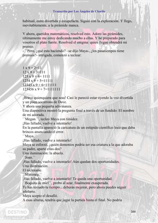 Transcrito por Los Ángeles de Charlie


habitual, entre divertida y estupefacta. Siguió con la exploración. Y llego,
inevitablemente, a la pirámide manca.

Y ahora, queridos matemáticos, resolved esto. Adoro las pirámides,
últimamente me estoy dedicando mucho a ellas. Y he preparado para
vosotros el plato fuerte. Resolved el enigma: quien llegue obtendrá mi
premio.
- ``Pero, ¿qué esta haciendo? –se dijo Maya-, ¿los pasatiempos tiene
premios?- intrigada, comenzó a teclear:


1 x 9 + 2=11
12 x 9 + 3=111
123 x 9 + 4= 1111
1234 x 9 + 5=11111
12345 x 9 + 6=111111
123456 x 9 + 7=1111111

¡Bravo quienquiera que seas! Casi le pareció estar oyendo la voz divertida
y un poco socarrona de Dave.
Y ahora una pequeña adivinanza.
Una diapositiva mostró la pregunta final a través de un fundido: El nombre
de mi adorada.
``Megan.``, tecleo Maya con timidez.
¡Has fallado, vuelve a intentarlo!
En la pantalla apareció la caricatura de un estúpido científico loco que daba
brincos anunciando el error.
``Maya.``
¡Has fallado, vuelve a intentarlo!
Maya se esforzó, ¿quién demonios podría ser esa criatura a la que adoraba
su padre, aparte ellas dos?
Una iluminación: la abuela.
``Joan.``
¡Has fallado, vuelve a intentarlo! Aún quedan dos oportunidades.
Una iluminación.
El nickname.
``Minimeg.``
¡Has fallado, vuelve a intentarlo! Te queda una oportunidad.
``Boquita de miel``, probo al azar, finalmente exasperada.
Te has tomado tu tiempo... deberás mejorar, pero ahora puedes seguir
adelante.
Maya acepto el desafió.
A esas alturas, tendría que jugar la partida hasta el final. No podría


                                                                          209
 