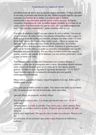 Transcrito por Los Ángeles de Charlie


arrojaban bolas de nieve. Era un paisaje alegre, navideño. Y Maya adoraba
la navidad, el periodo más bonito del año. Había escogido aquella caja para
custodiar los secretos de su padre. Los objetos que le habían
pertenecido y que ella había querido poner a buen recaudo. Reliquias,
recuerdos, fragmentos de vida. La había dejado olvidada en el fondo de un
cajón, para evitar llorar cada vez que la viese. ¿Por qué había reaparecido
hoy? “Que extraña coincidencia”, pensó mientras abría la caja.

Una pipa de madera y marfil con una cabeza de ciervo tallada. Una navaja
suiza multiuso , de color violeta. Una pluma estilográfica verde y negra, la
Pelikan que su padre usaba para escribir, siempre con tinta verde (“el color
de la vida” decía). Un Scooby-Doo verde y azul… Maya se enjugó una
lágrima. Tenía un recuerdo muy vivido del Scooby-Doo. Se lo había
regalado a Dave dos días antes del accidente. Entonces le gustaba hacer
pulseras de Scooby-Doo y su padre se mostraba entusiasmado con aquella
habilidad artesanal de su hija. Por eso Maya le había hecho una especial,
grande, mucho más grande de lo habitual, con sus colores preferidos: verde
y azul, la tierra y el cielo.

También encontró un mapa del firmamento con extraños dibujos, y
cálculos y cifras que se perseguían unos a otros. Mostraban nuestro sistema
solar, con el sol alineado justo en el centro de la Vía Láctea, nuestra
galaxia. Al lado, en rojo, figuraba la siguiente inscripción: “21-12-2012!”
Aquel extraño signo de exclamación destacaba aún más aquella
extravagante combinación.

Maya volvió a guardar el mapa y siguió hurgando en la caja. Sabía qué le
faltaba sacar a la luz.

Una carta que le había escrito su padre. Tres meses más tarde ya no estaría
allí. Al menos a este lado de la barricada, sobre esta tierra.

Querida Maya, mi pequeña, mi dulce Maya:

Hoy cumples catorce años, Y yo tengo que decirte una cosa. No sé si
estaremos
siempre juntos. La vida es extraña. Unas veces une, y otras, separa. Pero
recuerda: yo siempre estaré a tu lado. Porque te quiero mucho, mi niña.
Para mí
eres lo más importante. Por que la vida y el amor son eternos. Piensa en la
luz
que proviene de las estrellas, que están a una distancia de millones y
millones


                                                                           21
 