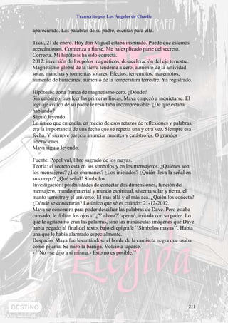 Transcrito por Los Ángeles de Charlie


apareciendo. Las palabras de su padre, escritas para ella.

Tikal, 21 de enero. Hoy don Miguel estaba inspirado. Puede que estemos
acercándonos. Comienza a fiarse. Me ha explicado parte del secreto.
Correcta. Mi hipótesis ha sido correcta.
2012: inversión de los polos magnéticos, desaceleración del eje terrestre.
Magnetismo global de la tierra tendente a cero, aumento de la actividad
solar, manchas y tormentas solares. Efectos: terremotos, maremotos,
aumento de huracanes, aumento de la temperatura terrestre. Ya registrado.

Hipótesis: zona franca de magnetismo cero. ¿Dónde?
Sin embargo, tras leer las primeras líneas, Maya empezó a inquietarse. El
leguaje critico de su padre le resultaba incomprensible. ¿De que estaba
hablando?
Siguió leyendo.
Lo único que entendía, en medio de esos retazos de reflexiones y palabras,
era la importancia de una fecha que se repetía una y otra vez. Siempre esa
fecha. Y siempre parecía anunciar muertes y catástrofes. O grandes
liberaciones.
Maya siguió leyendo.

Fuente: Popol vul, libro sagrado de los mayas.
Teoría: el secreto esta en los símbolos y en los mensajeros. ¿Quiénes son
los mensajeros? ¿Los chamanes? ¿Los iniciados? ¿Quién lleva la señal en
su cuerpo? ¿Qué señal? Símbolos.
Investigación: posibilidades de conectar dos dimensiones, función del
mensajero, mundo material y mundo espiritual, sistema solar y tierra, el
manto terrestre y el universo. El más allá y el más acá. ¿Quién los conecta?
¿Dónde se conectarán? Lo único que sé es cuándo: 21-12-2012.
Maya se concentro para poder descifrar las palabras de Dave. Pero estaba
cansado, le dolían los ojos -``¿Y ahora?``-pensó, irritada con su padre. Lo
que le agitaba no eran las palabras, sino las minúsculas imágenes que Dave
había pegado al final del texto, bajo el epígrafe ``Símbolos mayas``. Había
una que le había alarmado especialmente.
Despacio, Maya fue levantándose el borde de la camiseta negra que usaba
como pijama. Se miro la barriga. Volvió a taparse.
- ``No –se dijo a sí misma.- Esto no es posible.``




                                                                         211
 