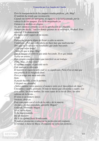 Transcrito por Los Ángeles de Charlie


Pero la transparencia de los tanques resulta perfecta, ¿eh, Meg?
Él también ha tenido que reconocerlo.
Cuando me habló del nitrógeno, ni siquiera se le había pasado por la
cabeza lo de los tanques. Eso lo he maquinado yo.
Entonces se deshizo en elogios.
Ya, por entonces contaba ya con la aprobación del Maestro.
Siempre me decía: “son los demás quienes no te entienden, Michael. Eres
especial. Y lo demostrarás”
Me hacía sentir seguro de mi mismo.
Y feliz.
Porque me juzgaba digno de llevar a cabo su misión.
Y entonces, ¿Por qué coño ahora no hace mas que maltratarme?
Dice que no le ofrezco los resultados que anda buscando.
¿Y yo que culpa tengo?
¿Sabes lo que te digo, Meg?
Que se busque el solito lo que anda buscando. Si es que puede.
Yo soy un artista.
Bajo ningún concepto tenéis que interferir en mi trabajo.
Dime, Meg, ¿lo has visto?
El séptimo tanque, el que está vacío.
Éste también es obra mía.
El maestro ni siquiera sabe cuál es su significado. Para él no es más que
una prueba de la búsqueda final.
Pero yo tengo una meta más alta.
Siete.
Si puedo hacerlo, si me lo permite.
Y después me detendré.
¿Sabes cuantas veces aparece el numero siete en el Apocalipsis de Juan?
Cincuenta y cuatro, piénsalo. Ni más ni menos que cincuenta y cuatro. Los
siete sellos, las siete tumbas, las siete copas de la ira de Dios, las siete
cabezas de la bestia…
El siete es un número único.
Perfecto, diría yo.
Está conectado con el ciclo de la vida y de la muerte.
Así pues, ¿lo has entendido, adorable Megan?
Estúpida, obstinada Megan.
Lo sé, no lo digas.
Te he impresionado.
Soy un maestro.
Ah, si la séptima fuese la adecuada.
Si pudiese detenerme a saborear la perfección del conjunto.
Es verdad, si fuese tú Maya, el conjunto no sería tan perfecto…



                                                                         213
 
