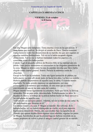 Transcrito por Los Ángeles de Charlie


                   CAPÍTULO CUARENTA Y CINCO

                         VIERNES, 31 de octubre
                              6.30 horas




Ese día, Megan salió temprano. Tenia muchas cosas en las que pensar. Y
otras tantas que resolver. Se dirigió al estudio de Dave. Quería examinar
tranquilamente todos los documentos de su marido, los que aun seguían en
aquellas malditas habitaciones. Tal vez se le había escapado alguna
observación. Tal vez no se habían trasladado todos los papeles a la
comisaría, como ella había pedido.
Cuando llegó al pequeño edificio de Rosslyn Hill, la luz matinal aún era
pálida. Unos pocos transeúntes se entretenían en las elegantes pastelerías de
la zona. Megan se detuvo ante la casa de paredes torcidas que Dave había
elegido como cuartel general. Sonrió. Parecía la auténtica casita de
chocolate.
Encajó la llave en la cerradura. Tenía una ligera sensación de pánico, no
había puesto los pies allí desde junio de hacía tres años. La llave se resistía.
Hubiera debido desprenderse de aquella casa, lo sabía. O cuando menos
alquilarla. No tenía sentido mantener un apartamento, por muy
extravagante y económico que resultase, en una zona que se estaba
convirtiendo en una de las más caras de Londres.
Megan intentó forzar ligeramente la cerradura. Nada que hacer, la llave se
atrancaba. Dio un paso atrás, desconsolada. Probablemente los años, la
dejadez de Dave y el trabajo de la policía habían hecho un flaco servicio a
las cerraduras de aquella casa.
“volveré con un cerrajero-pensó-. Además, tal vez se trate de una sañal. Si,
sin duda tendría que librarme de él.”
Un último vistazo a la casa. Y Megan se marchó. Sin volverse. Si lo
hubiera hecho, tal vez habría distinguido un visillo, en el piso superior,
ligeramente descorrido. Detrás, dos ojos ocultos bajo la capucha de un
chándal que apenas dejaba libres algunos rizos rebeldes, seguían los pasos
de Megan. Satisfechos de que la criminóloga no hubiese insistido en su
insano propósito de volver a pisar el antiguo cuartel general de su marido.


                                                                            214
 