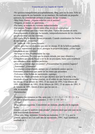 Transcrito por Los Ángeles de Charlie


-No quisiera tranquilizarte precipitadamente, Meg, pero no lo creo. Sólo se
un cosa segura de ese bastardo: es un maníaco. He realizado un pequeño
ejercicio, he considerado primero el estatus de las víctimas.
-Muy bien, Garret. ¿Alguna relación con el asesino?
-Ninguna, al menos en apariencia.
-Por tanto, se trataría de víctimas indiscriminadas.
-Eso parece. Ningún vínculo entre ellas, ni con el sospechoso.
-Lo cual confirma que Gacy tiene otro plan. Típico del asesino en serie.
Ataca siguiendo el plan que ha trazado, independientemente de los vínculos
que pueda tener con las víctimas.
-En efecto. Por lo demás, hemos avanzado. Cuando examinamos las fechas
de nacimiento, ¿recuerdas?
-Si. Todas de 1991, todas Acuario.
-Así es, pero hay un elemento que aún no encaja. El de la belleza perfecta.
Si Gacy, suponiendo que sea el, persigue la proporción áurea, ¿cómo logra
calcularla en sus víctimas?
-No tengo ni idea. Posiblemente las siga.
-No es suficiente. No creo que la simple mirada, por muy obsesiva y
escrutadora que pueda llegar a ser la de un psicópata, baste para establecer
que una chica tiene medidas perfectas.
-¿Las chicas tenían algo en común? ¿Frecuentaban los mismos lugares?
¿Amistades? ¿Gimnasio?
-Lo estamos comprobando, aunque por el momento parece que no.
Entretanto, tendremos que partir de los datos que poseemos.
-Volvemos a las fechas de nacimiento, supongo.
-Exacto, he estado pensando en lo que dijimos ayer por la noche, y he
intentado alinear las fechas exactas, en el orden en que fueron asesinadas
las chicas. 15 de febrero de 1991; 25 de enero de 1991; 8 de febrero de
1991; 8 de febrero de 1991; 10 de febrero de 1991; 23 de enero de 1991; 9
de febrero de 1991. Quizá el nexo que las une es…
-Ok, te escucho.
-Sumémoslas.
-¿?
-Pongamos los números en fila, mira esto. 1 + 5 + 2 y 1 + 9 + 9 + 1 = 8 y
20. ahora simplificamos y sumamos. 2 + 0 = 2 + 8= 10 = 1
-¿Y que?
-Meg, procura seguirme. Concéntrate un instante, prueba con la segunda
fecha.
-Garret, ¿es que tú también estás pirado? ¿Quieres decir que este caso no te
está absorbiendo demasiado?
-¡Dios mío, Meg, inténtalo! Escucha un momento. 2 + 5 + 1 y, por lo
general, aparece un 2 en cada año de nacimiento, 1991. Aquí también el
resultado es 1.


                                                                        216
 