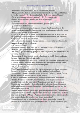 Transcrito por Los Ángeles de Charlie


-Empiezo a estar preocupada por su salud mental, teniente.
-Megan, escucha. Para la tercera víctima tenemos 8 + 2 = 10, y el habitual
2 + 3. La cuarta, 1 + 0 + 2, sumada al año, da 5. ¿Me sigues, Megan?
-No lo sé. ¿Adonde quieres ir a parar? 1 1 3 5… ¿y qué más?
-Intenta pensar en la secuencia, ¿no te recuerda nada?
-¿Debería?
-Añadiéndole un dos, debería recordártelo, por desgracia…
-¡La secuencia de Fibonacci!
-Creo que se trata exactamente de eso, Megan. Puede que el modo de
sumar los números cambie ligeramente, pero juraría que en todos los casos
siempre nos conduce al mismo sitio.
-¡Pero es de locos! No se puede matar por unos números. Y, sea como sea,
mi querido y cauteloso teniente, este razonamiento también nos conduce a
Gacy y a su obsesión por Fibonacci.
-Si, podríamos decir que si. Aunque aún no podemos estar absolutamente
seguros de que él sea el culpable.
-¿Y entonces, Maya?
-Entonces Maya no tiene nada que ver. O eso se deduce de la secuencia.
-Si es así, ¿por qué ha enviado aquel mail?
-En caso de que fuese Gacy, porque te odia. Lo pillaste, has interfiriendo en
su omnipotencia.
-Es probable. Y tiene sentido con la relación de su perfil. Estoy perdiendo
lucidez, Lawrence. No entiendo nada.
-Estás demasiado implicada, Meg… Además hay otra cosa, quisiera volver
a casa de aquella médium. Ante esta falta casi absoluta de indicios sobre
dónde y qué buscar, tal vez nos resulte de ayuda.
-Oh, no, Garret, eso no.
Pero Megan tenía que transigir. Era cierto, no sabían por dónde empezar a
buscar, y ni el menor indicio en su poder podía serles de utilidad.
Sin embargo, cuando ella y el teniente llegaron a Ealing, a casa de Debbie
Grave, aún no se le había pasado el mal humor.
Como de costumbre, la médium los recibió vestida con un desaliñado
chándal. Como de costumbre, la criminóloga tuvo la sensación de que
aquella visita sería del todo inútil. Después de pedir que le contaran la
historia con todo detalle, y de recabar toda la información posible acerca
del sospechoso de asesinato, la médium concluyó lacónicamente, sin dar
demasiadas esperanzas:
-Espero poder serles de ayuda-dijo-, pero albergo mis dudas. Últimamente
estoy perdiendo facultades, al parecer los muertos ya no aprecian. –Esbozó
una sonrisa dirigida a Megan-. Además, no me dan muchos indicios con los
que poder trabajar. Un nombre, ¿no tienen un nombre?
Megan fulminó con la mirada al teniente Garret, que estaba a punto de
pronunciar el nombre del principal sospechoso. Era la única promesa que


                                                                         217
 
