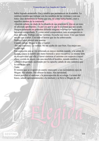 Transcrito por Los Ángeles de Charlie


había logrado arrancarle: Gacy tendría que permanecer en la sombra. La
médium tendría que trabajar con los nombres de las víctimas y con sus
fotos. Que demostrase lo buena que era, tal como había hecho creer a
aquellos memos de la comisaría.
-Querida señora, no dudo de la eficacia de sus prácticas-le dijo en un tono
de afectada aprobación-. Es por eso por lo que le pedimos que nos ayude.
Desgraciadamente no podemos difundir ninguna información hasta que lo
hayamos comprobado. Y, como usted comprenderá, esta investigación es
muy delicada. Trabaje con las víctimas. Escuche sus voces. Creo que tienen
mucho que contar. Con todo el horror que les ha sobrevenido.
Debbie Grave esbozó una sonrisa.
Cuando salían, Megan le dijo a Garret:
-No me convence. La verdad. No me acaba de caer bien. Esa mujer nos
oculta algo.
Esa sensación aún se vio reforzada en mayor medida cuando, a la salida de
la casa, Grave le tendió una mano húmeda y poco receptiva. La misma falta
de receptividad que ella y Garret sintieron al unísono con respecto a aquel
chico vestido de negro, con una mochila al hombro, mirada sombría y los
cabellos desgreñado asomando por la capucha calada de una sudadera que
le cubría los ojos.
Trent.
El mismo que se evaporó en cuanto interceptó a los escrutadores ojos de
Megan. Sin saludar. Sin ofrecer la mano. Sin curiosidad.
Garret percibió el malestar y la preocupación de su colega. La tomó del
brazo, saludó apresuradamente a la médium y se llevó a Megan de allí.




                                                                       218
 