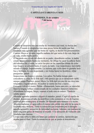 Transcrito por Los Ángeles de Charlie


                    CAPÍTULO CUARENTA Y SEIS

                        VIERNES, 31 de octubre
                             7.00 horas




Cuando te despierta tras una noche de insomnio casi total, te duelen los
huesos. Cuando te despiertas tras unas pocas horas de sueño que han
resultado más agitadas que las horas de vigilia, te duelen los pensamientos.
Cuando Maya se levanto, aquella mañana del que seria el día más largo de
su vida, estaba hacha polvo.
El recuerdo aún vivido del diario de su padre, descubierto online, la había
estado atormentando hasta ese momento. Se obligo ha sacar la cabeza fuera
del edredón lila y verde, se calzó los pies en las zapatillas chinas de color
rojo fuego y se arrastró hasta el cuarto de baño. Una inoportuna e inevitable
mirada al espejo. Impresentable. La melena, que a ella tanto le gustaba lucir
lisa y brillante, le caía despeinada y sin forma hasta los hombros. «Qué
porquería», pensó.
Inspecciono sus brazos y piernas. Los pelos. No había tiempo para
concederse el relax de la Silk-épil. «Me parece que ya es demasiado tarde,
aunque venga Phoebe», pensó Maya. La Silk-épil era uno de sus ritos más
relajantes y regeneradores. Al acabar se sentía tan lisa y suave…
Entonces volvió el rostro. Pálida. «Demasiado, hasta para mí», se reprochó.
Sacó la lengua, reflejo condicionado de los cuidados maternos infantiles:
«Enséñame la lengua, Maya, veamos si todo esta en orden». También
estaba opaca.
«Resulta agotador ponerse a digerir el mundo», pensó. Cogió el cepillo de
dientes, desenrosco el tubo de dentífrico y dio comienzo al rito de higiene
personal para reintegrarse al mundo. Se desnudo para meterse a la ducha.
Algunas mañanas, el agua sobre el cuerpo aún cálido tras salir de la cama le
resultaba muy molesta. Tenía la sensación que arrastraba por el desagüe
aquella agradable sensación de intimidad nocturna. Además, esa mañana no
tenia ningunas ganas de transitar el mundo. Y la sensación de violación aún
resultaba más intensa.
Lo que más rabia le daba era tener que quitarse la camisa, operación que
dejaba para el final. Tenía la sensación de que se ponía al descubierto,


                                                                         219
 