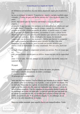 Transcrito por Los Ángeles de Charlie


de kilómetros de nosotros. Esa luz nunca dejara de viajar por el universo.
Esa
luz no se extingue, no muere. Y nuestra luz, nuestra energía, también sigue
viviendo. ¿Y sabes de qué está hecha nuestra luz? Esta hecha de amor. Un
amor
fuerte, más fuerte que las barreras del tiempo y espacio. El amor es
alegría,
el amor es lo que nos une. Los antiguos ya lo descubrieron. ¿Sabes por qué
te llamas Maya? Porque hace mucho tiempo, cuando las estrellas aún
estaban en su sitio, existía un pueblo de sabios: el pueblo maya, sí, como
tú. Eran unos excelentes astrónomos, escrutaban el cielo y sabían leerlo.
Mejor que nosotros, que para hacerlo tenemos que valernos de complejos
instrumentos carísimos. Yo he estudiado a los mayas, he intentado
comprender sus secretos y sus mensajes. ¿Sabías que fueron los primeros
que confeccionaron un calendario para calcular los días y las eras
históricas? Es muy hermoso, pero esconde un terrible misterio que
afecta a toda la humanidad. Lo estoy estudiando. Por eso estoy fuera tan
ha
menudo. Espero llegar a comprender pronto ese secreto. Pero tú tienes que
ser
feliz, porque hemos nacido para ser felices, hemos nacido con la capacidad
de
amar. Y yo te amo. Por eso, aunque un día suceda lo inevitable, nunca me
separaré de ti.

Tú papá.

Maya no pudo contenerse. Empezó a llorar sin parar, sin pensar,
sintiéndose rodeada únicamente de dolor y nostalgia.
Y entonces sucedió.
Al principio no lo comprendía.

Notó una luz muy intensa. Una luz blanca que brotaba de su interior. Sintió
un intenso calor en la barriga y en el pecho, y casi se quedó sin aliento. Por
un instante, Maya dejó de respirar, no necesitaba capturar oxigeno, pero ni
siquiera se dio cuenta de ello, pues un resplandor muy intenso y cálido la
envolvía por completo. Una luz cegadora se proyectaba desde el centro de
su estómago: no podía ver nada más. Le pareció percibir que una parte de
su cuerpo se separaba de ella, se vaciaba para volverse a llenar con una
cálida sensación de paz. Y de profunda alegría. Y, sin embargo, no se
movía ni un solo musculo de su cuerpo.

Maya no estaba asustada, pues aquella fuerza era tranquilizadora. Tenía


                                                                            22
 
