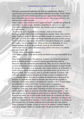 Transcrito por Los Ángeles de Charlie


Mensaje conminatorio-anhelante de final de cuatrimestre. Motivo:
inquietud por proyectar las capacidades maternas en su hija. Texto: Maya-
tienes-que-esforzarte-estudia-por-favor-creo-que-ultima-mente-estás-un-
poco-distraíada-has-de-tener-en-cuenta-que-la-vida-exige-esfuerzo-y-no-
todo-es-miel-sobre-hojuelas.
Maya suspiró, hizo una bola con el papel sin leerlo, mordió una galleta de
chocolate y se puso en pie, dejando a propósito la mesa sin recoger.
Una vuelta rápida por la habitación, una mirada veloz al ordenador, antes
de ir al instituto.
-El correo de ayer –se justificó a sí misma-. Aún no lo he leído.
Examino a toda prisa la lista de la bandeja de entrada. Nada. Sólo inútiles
spam. Estaba a punto de eliminar el último cuando su «asunto» le llamó la
atención. Lo abrió. Un fondo rojo fuego mostraba un texto en letra gótica.
Era la invitación a una fiesta. Rockabaret. Una de las fiestas más sonadas
de Londres. En el Cobden Club. Maya se fijo en la dirección. Sí, ya le
habían hablado de él: en Kensal Road, cerca de Westbourne Park.
«Demasiado lejos», pensó. Resultaría muy difícil convencer a los demás
para que fueran allí.
Aun así, abrió el documento adjunto.
«Sólo para ti, Maya. Ésta será la noche de Halloween más inolvidable de tu
vida.»
Maya busco el remitente. No aparecía. Conservo la invitación porque le
gusto su diseño gráfico. Le pareció extraño que hubieran usado su
dirección para una invitación personalizada. Muy pocos la conocían. Pero
ya tenia demasiadas cosas en que pensar para preocuparse de aquel detalle.
Se encogió de hombros y se concedió otros cinco minutos en su portátil. La
noche anterior había descargado la foto que había hecho por la tarde en
Regent’s Park. No era urgente, pero le gustaba controlar su trabajo. Sin
embargo, aquella mañana iba justa de tiempo y pulsó la modalidad de
visualización rápida. Sus ojos ya estaban acostumbrados a distinguir las
mejores. Le bastaba con observar durante una fracción de segundo el
encuadre y la luz para saber el resultado de conjunto y decir si sería digno
de acabar en su archivo de Flickr o si iría a parar a la papelera.
Maya no estaba satisfecha. Su objetivo del día anterior no se había
cumplido. Todo gris, todo banal. Mientras recorría los fotogramas, una
extraña sombra capto su atención. Resultaba apenas perceptible, y sólo
aparecían en tres de las imágenes obtenidas en el Queen’s Mary Garden.
Parecía una mano que se proyectaba desde detrás de un arbusto de flores
color naranjas. Maya se fijo con mayor atención. Aproximo la imagen con
el zoom. Llegaría tarde al instituto. Volvió a pulsar el zoom. Los pixeles se
descompusieron y la sombra adquirió unos contornos aún más difusos.
Maya restringió el campo, dirigió el cursor a la sombra e intentó fundir el
resto de la imagen. Nada, no lograba saber de qué se trataba. Pero ya no


                                                                          221
 