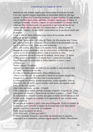 Transcrito por Los Ángeles de Charlie


disponía de más tiempo, tendría que volver sobre el tema por la tarde.
Con todo, aquella imagen despertaba su curiosidad, había en ella algo
extraño. A Maya casi le parecía reconocer un gesto familiar. El puño girado
con los nudillos hacia abajo, apretado, el pulgar superpuesto al índice, el
meñique levantado: «Fuerza y amor», se oyó murmurar a sí misma. Era la
señal que Dave le hacía cada vez que partía o regresaba de uno de sus
viajes, cuando ella se asomaba a la ventana para un último saludo.
-Fantasías –suspiro-. La inevitable consecuencia de la mierda de noche que
he pasado.
Y por si ello no fuese suficiente como inicio de la jornada, decidió
infligirse un nuevo castigo.
You Tube. Quien sabía si el vídeo de Trent y de ella estarían aún. Tenían
que saberlo, antes de ir al colegio. Por si se daba el desafortunado caso de
que él lo hubiese visto. Tenía que estar preparada.
Clicó. Allí estaba, ella y Trent en la maldita fiesta. ¡Que desastre! El
número de visitas registradas, más de ochocientas, evidenciaba que la
noticia ya era del dominio público: todo el instituto lo sabía.
«Una estupenda forma de empezar la mañana, desde luego. ¿Y quien
tendría ganas de enfrentarse al mundo hoy?», pensó desconsolada.
Siguió clicando. La curiosidad se había impuesto al temor a otras
revelaciones.
Tecleó «Maya + London».
Apareció un matrimonio, un club con ese nombre y una cantante india.
-¿Y esto? –exclamó en voz alta.
El video se titulaba simplemente «Maya4Halloween».
-¡Pero si esta soy yo! –se sorprendió al observar su propia imagen fija,
tomada en la mesa del Old Blue East la noche anterior.
La filmación era estática, duraba poquísimo, veinte segundos. Sólo se
detenía en ella, de perfil, con el corpiño verde hielo, que aquella noche
había lucido con orgullo.
-Qué vídeo tan idiota –se dijo -. E inútil.
Vete a saber quien habría perdido el tiempo colgando imágenes así. ¿John,
para gastar una broma? ¿Algún fan de su mítico corpiño?... ¿Trent? Trató
de concentrarse e intentó recordar con quien se había encontrado en el club
la otra noche. Suspiró; en realidad, no le importaba lo más mínimo aquel
mirón fetichista.
Se encogió de hombros y pasó a una nueva búsqueda. Tecleo el nombre de
su instituto, para controlar si alguno de los presentes en la fiesta habría
querido contribuir a aumentar su vergüenza.
Nada; lanzó un suspiro de alivio.
«¡Oh, Dios mío!, ¿Cómo que nada? »
El titulo resultaba elocuente y desvelaba las intensiones de quienes,
amparados en el anonimato, habían colgado aquello: Ohhhh, Phoeebeeee.


                                                                        222
 