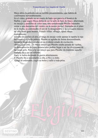 Transcrito por Los Ángeles de Charlie


Maya abrió la película con un terrible presentimiento, que habría de
confirmarse inexorablemente.
En el vídeo, grabado en un cuarto de baño que parecía el boudoir de
Barbie, y que según Maya debía de ser la salle de bain de Stacy, abarrotada
de encajes y puntillas de color rosa, una semidesnuda Phoebe intentaba
imitar a una danzarina del vientre sin la menor piedad. Encajaba en el plato
de la ducha, se contoneaba al son de la desagradable y discotequera música
de «My heart goes boom», French Affair. «Puajj», opinó Maya
mentalmente.
Llevaba los pechos al aire, el tanga de encaje verde apenas le tapaba la raja
del trasero y el vello púbico. Phoebe se agitaba de forma descoordinada,
lanzando lánguidas miradas en un evidente estado de excitación.
«Pero, ¿qué coño…?» Maya intuyó que Phoebe estaba pasada de vueltas,
en demostración de cuán demenciales podían llegar a ser las diversiones de
las mean girls. Pero a la vez intuyó que para Phoebe «la traidora» aquella
mañana iba a ser un infierno.
Stacy le había declarado la guerra abiertamente.
Y Phoebe iba a necesitarlos a ella, a Flo y a John.
Apagó el ordenador, cogió su bolso y salió a toda prisa.




                                                                          223
 