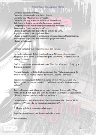 Transcrito por Los Ángeles de Charlie


Controlar el correo de Maya.
Controlar el contestador telefónico de casa.
Controlar que Maya haya desayunado.
Controlar que hoy acabe los deberes de matemáticas.
Telefonear a Susana para anular la cena de mañana.
Comprar pescado. Maya tiene que comer más proteínas.
Recordarle a Garret que vigile a Crave.
Llamar al cerrajero para la puerta del estudio de Dave.
Seguir examinando los papeles de Dave.
Llamar al doctor Morris, el especialista en anatomía patológica forense,
para conocer el proceso de hibernación que practica Gacy.
Llamar al peluquero.
…

Empezó a efectuar sus comprobaciones con rapidez.

La casilla del correo de Maya estaba limpia. No había otros mensajes
peligrosos. Sólo spam. E invitaciones para Halloween. Megan exhalo un
suspiro de alivio.

Pasó al contestador automático de casa. Marcó el número, el código, y se
dispuso a escuchar.

Primera llamada, recibida desde un número fijo: “Señora, acuérdese de
pasar a retirar las nuevas tarjetas de crédito. Gracias”. El banco.

Segunda llamada, recibida también desde un fijo; “Hola, Megan, soy
Sylvia. ¿Hace un cine esta noche?”. “Ni hablar –pensó-. Esta noche toca
trabajar.”

Tercera llamada, recibida desde un móvil, número desconocido: “Meg,
confía en mí. Estoy aquí, a tu lado. Ya lo sabes”. Lawrence. Megan sonrió.
El tímido teniente prefería declararse a distancia.

Cuarta llamada, recibida desde un número desconocido: “Hoy es 31 de
octubre… ¡Velita! ¿Te ha gustado mi dedicatoria?”.

A Megan se le heló la sangre en las venas.

Aquella voz estridente y en falsete no le decía nada.

Salvo una cosa.



                                                                           225
 