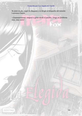 Transcrito por Los Ángeles de Charlie


Se puso en pie, cogió la chaqueta y se dirigió al despacho del teniente
Lawrence Garret.

-¡Gaaaaaarreeeeet -empezó a gritar desde el pasillo-, tengo un problema
muy, muy serio!




                                                                          226
 