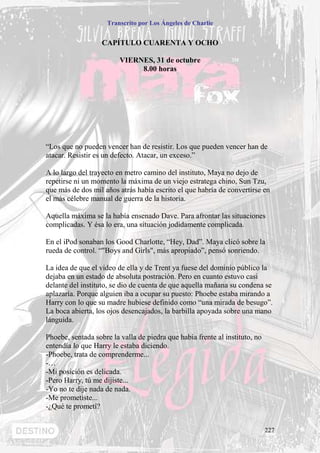 Transcrito por Los Ángeles de Charlie


                   CAPÍTULO CUARENTA Y OCHO

                         VIERNES, 31 de octubre
                              8.00 horas




“Los que no pueden vencer han de resistir. Los que pueden vencer han de
atacar. Resistir es un defecto. Atacar, un exceso.”

A lo largo del trayecto en metro camino del instituto, Maya no dejo de
repetirse ni un momento la máxima de un viejo estratega chino, Sun Tzu,
que más de dos mil años atrás había escrito el que habría de convertirse en
el más célebre manual de guerra de la historia.

Aquella máxima se la había ensenado Dave. Para afrontar las situaciones
complicadas. Y ésa lo era, una situación jodidamente complicada.

En el iPod sonaban los Good Charlotte, “Hey, Dad”. Maya clicó sobre la
rueda de control. “"Boys and Girls", más apropiado”, pensó sonriendo.

La idea de que el video de ella y de Trent ya fuese del dominio público la
dejaba en un estado de absoluta postración. Pero en cuanto estuvo casi
delante del instituto, se dio de cuenta de que aquella mañana su condena se
aplazaría. Porque alguien iba a ocupar su puesto: Phoebe estaba mirando a
Harry con lo que su madre hubiese definido como “una mirada de besugo”.
La boca abierta, los ojos desencajados, la barbilla apoyada sobre una mano
lánguida.

Phoebe, sentada sobre la valla de piedra que había frente al instituto, no
entendía lo que Harry le estaba diciendo.
-Phoebe, trata de comprenderme...
-…
-Mi posición es delicada.
-Pero Harry, tú me dijiste...
-Yo no te dije nada de nada.
-Me prometiste...
-¿Qué te prometí?


                                                                             227
 