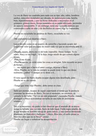 Transcrito por Los Ángeles de Charlie



La voz de Harry no cuadraba para nada con su tipo: alto, rubio, hombros
anchos, músculos modelados por décadas de pertenencia a una familia
bien, hiperalimentada, y por las horas dedicadas a mejorarlos en el
gimnasio, glúteos duros, bíceps torneados en su punto adecuado, pectorales
de aspecto inmejorable. Y sin embargo, tenía una vocecilla chillona que
comenzaba a subir de tono y de decibelios en cuanto algo lo contrariaba.

Phoebe no escuchaba las palabras de Harry, escuchaba su voz.

-Me prometiste que dejarías a Stacy.

Logró decirlo como en un suspiro, de carrerilla y haciendo acopio del
poquísimo valor que era capaz de reunir cada vez que se encontraba ante él.

-Phoebe, tesoro, ahora eso es del todo imposible. Dame tiempo. Ya lo
sabes, Stacy es tan frágil... Si la dejo, tengo miedo de que cometa alguna
locura.
-Pero tú me dijiste...
-Phoebe, cariño, ya verás como las cosas se arreglan. Sólo necesito un poco
de tiempo.
-… me dijiste que si hacía el amor contigo, dejarías a Stacy.
-Mira, Phoebe, en la vida no siempre se puede tener lo que uno desea
realmente, ¿sabes? Y aunque yo te desee a ti...

El tono agudo de Harry dejaba escapar alguna nota desafinada, pero
Phoebe no se dio cuenta.

-Tengo que irme -dijo Phoebe-, debo entrar en clase.

Salió por piernas, incapaz de seguir soportando el temor que le producía
constatar las mentiras de Harry. No era el momento, no entonces, de
contarle lo del bebé. “Tal vez no esté preparado”, razonaba Phoebe, cuando
distinguió a Maya acercándose envuelta en una nube de pesimismo
cósmico.

Fue a su encuentro, sin poder evitar observar que el atuendo de su nueva
amiga se hallaba, una vez más, fuera de todo lugar. Falda negra amplia, de
la que brotaba un horrible encaje de gusto rancio, y una camisa demasiado
abundante en fruncidos y bullones. “¡Maya, Dios mío, el estilo pirata ya
hace tres años que no se lleva!”, pensó
Phoebe sin llegar a verbalizar su desaprobación.



                                                                        228
 