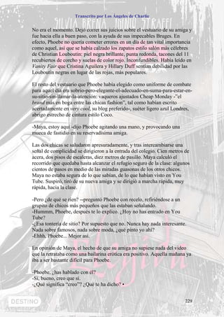 Transcrito por Los Ángeles de Charlie


No era el momento. Dejó correr sus juicios sobre el vestuario de su amiga y
fue hacia ella a buen paso, con la ayuda de sus impecables Bruges. En
efecto, Phoebe no quería cometer errores en un día de tan vital importancia
como aquel, así que se había calzado los zapatos estilo salón más célebres
de Christian Louboutin: piel negra brillante, punta redonda, tacones del 11
recubiertos de corcho y suelas de color rojo. Inconfundibles. Había leído en
Vanity Fair que Cristina Aguilera y Hillary Duff sentían debilidad por las
Louboutin negras en lugar de las rojas, más populares.

El resto del vestuario que Phoebe había elegido como uniforme de combate
para aquel día era sobrio-pero-elegante-el-adecuado-en-suma-para-estar-en-
su-sitio-sin-llamar-la-atención: vaqueros ajustados Cheap Monday -”el
brand más en boga entre las chicas fashion”, tal como habían escrito
acertadamente en very cool, su blog preferido-, suéter ligero azul Londres,
abrigo estrecho de cintura estilo Coco.

-Maya, estoy aquí -dijo Phoebe agitando una mano, y provocando una
mueca de fastidio en su reservadísima amiga.

Las dos chicas se saludaron apresuradamente, y tras intercambiarse una
señal de complicidad se dirigieron a la entrada del colegio. Cien metros de
acera, dos pisos de escaleras, diez metros de pasillo. Maya calculó el
recorrido que quedaba hasta alcanzar el refugio seguro de la clase: algunos
cientos de pasos en medio de las miradas guasonas de los otros chicos.
Maya no estaba segura de lo que sabían, de lo que habían visto en You
Tube. Suspiró, tiró de su nueva amiga y se dirigió a marcha rápida, muy
rápida, hacia la clase.

-Pero ¿de qué se ríen? --preguntó Phoebe con recelo, refiriéndose a un
grupito de chicos más pequeños que las estaban señalando.
-Hummm, Phoebe, después te lo explico. ¿Hoy no has entrado en You
Tube?
-¿Esa tontería de sitio? Por supuesto que no. Nunca hay nada interesante.
Nada sobre famosos, nada sobre moda, ¿qué pinto yo ahí?
-Ehhh, Phoebe... Mejor así.

En opinión de Maya, el hecho de que su amiga no supiese nada del video
que la retrataba como una bailarina erótica era positivo. Aquella mañana ya
iba a ser bastante difícil para Phoebe.

-Phoebe, ¿has hablado con él?
-Sí, bueno, creo que sí.
-¿Qué significa “creo”? ¿Qué te ha dicho? •


                                                                        229
 