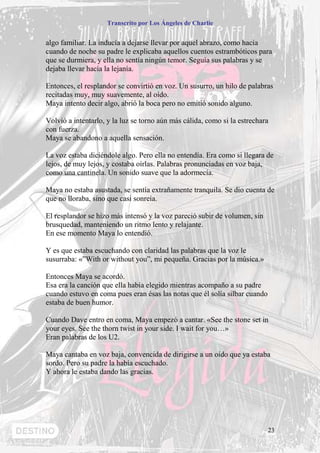Transcrito por Los Ángeles de Charlie


algo familiar. La inducía a dejarse llevar por aquel abrazo, como hacía
cuando de noche su padre le explicaba aquellos cuentos estrambóticos para
que se durmiera, y ella no sentía ningún temor. Seguía sus palabras y se
dejaba llevar hacía la lejanía.

Entonces, el resplandor se convirtió en voz. Un susurro, un hilo de palabras
recitadas muy, muy suavemente, al oído.
Maya intento decir algo, abrió la boca pero no emitió sonido alguno.

Volvió a intentarlo, y la luz se torno aún más cálida, como si la estrechara
con fuerza.
Maya se abandono a aquella sensación.

La voz estaba diciéndole algo. Pero ella no entendía. Era como si llegara de
lejos, de muy lejos, y costaba oírlas. Palabras pronunciadas en voz baja,
como una cantinela. Un sonido suave que la adormecía.

Maya no estaba asustada, se sentía extrañamente tranquila. Se dio cuenta de
que no lloraba, sino que casi sonreía.

El resplandor se hizo más intensó y la voz pareció subir de volumen, sin
brusquedad, manteniendo un ritmo lento y relajante.
En ese momento Maya lo entendió.

Y es que estaba escuchando con claridad las palabras que la voz le
susurraba: «”With or without you”, mi pequeña. Gracias por la música.»

Entonces Maya se acordó.
Esa era la canción que ella había elegido mientras acompaño a su padre
cuando estuvo en coma pues eran ésas las notas que él solía silbar cuando
estaba de buen humor.

Cuando Dave entro en coma, Maya empezó a cantar. «See the stone set in
your eyes. See the thorn twist in your side. I wait for you…»
Eran palabras de los U2.

Maya cantaba en voz baja, convencida de dirigirse a un oído que ya estaba
sordo. Pero su padre la había escuchado.
Y ahora le estaba dando las gracias.




                                                                            23
 