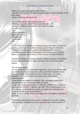 Transcrito por Los Ángeles de Charlie


-Bueno, esto, que aún no puede dejar a Stacy…
-¡Phoebe! ¿Y tú le crees? Te está tornando el pelo. ¿Y de lo del bebé, le has
dicho algo?
-Bueno, no hemos hablado de eso.
-…
-No, yo diría que no está preparado para oír...
-Phoebe, ¿es que eres idiota? Tienes que decírselo. ¡Ya!
-Ahora no puede ser. La Saunders esta a punto de llegar.
-En el recreo.
-Ok.
-;¿Me lo prometes?
-Bien, ya veremos.
-Prométemelo.
-Lo intentaré.
-Ok.

Las dos horas de la Saunders se hicieron eternas. Para Maya. Phoebe, en
cambio, esperaba que no acabasen nunca, que el tiempo se detuviese,
suspendido para siempre en aquella aula tranquilizadora, entre los
tranquilizadores sonetos de Shakespeare. Sin embargo, sonó el timbre.
Maya se puso en pie de un brinco y Flo se acercó a la silla de Phoebe.

Anclada en el pupitre, su amiga no tenía la menor intención de abandonar
la clase para aventurarse en aguas enemigas. No ese día. Harry podía
esperar.

-No, no puede esperar.
-La voz de Flo le llegó en forma de impetuoso y lejano eco. Phoebe sabía
que sus nuevas amigas tenían razón, sabía que debería haberle dicho a
Harry que estaba embarazada, pero no se sentía capaz. ¿Y si él se
enfadaba? ¿Y si lo utilizaba como pretexto para abandonarla
definitivamente?
-Ahora tengo que repasar los radicales -dijo, esperando contar con la
misericordia de Flo-. No puedo hablar con Harry.
-Lo que vas a hacer es levantarte, ir a buscarlo y hablar con él. ¿Quieres
afrontarlo todo tú sola? Y además, ¿por qué? ¿Por la cara bonita de ese
petimetre-que-no-sé-quién-se-cree-que-es-cuando-no-es-más-que-un-
niñato-malcriado-con-la-voz-de-falsete?
-Harry no es así -estalló Phoebe, al tiempo que se levantaba y aceptaba lo
inevitable.

Llegó hasta la puerta del aula con aire circunspecto. Se asomó. Apenas
echó un vistazo, protegida aún por la penumbra que creaba la puerta. Y


                                                                          230
 