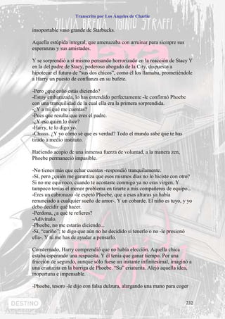 Transcrito por Los Ángeles de Charlie


insoportable vaso grande de Starbucks.

Aquella estúpida integral, que amenazaba con arruinar para siempre sus
esperanzas y sus amistades.

Y se sorprendió a sí mismo pensando horrorizado en la reacción de Stacy Y
en la del padre de Stacy, poderoso abogado de la City, dispuesto a
hipotecar el futuro de “sus dos chicos”, como él los llamaba, prometiéndole
a Harry un puesto de confianza en su bufete.

-Pero ¿qué coño estás diciendo?
-Estoy embarazada, lo has entendido perfectamente -le confirmó Phoebe
con una tranquilidad de la cual ella era la primera sorprendida.
-¿Y a mí qué me cuentas?
-Pues que resulta que eres el padre.
-¿Y eso quién lo dice?
-Harry, te lo digo yo.
-Chssss. ¿Y yo cómo sé que es verdad? Todo el mundo sabe que te has
tirado a medio instituto.

Haciendo acopio de una inmensa fuerza de voluntad, a la manera zen,
Phoebe permaneció impasible.

-No tienes más que echar cuentas -respondió tranquilamente.
-Sí, pero ¿quién me garantiza que esos mismos días no lo hiciste con otro?
Si no me equivoco, cuando te acostaste conmigo ya no eras virgen. Y
tampoco tenías el menor problema en tirarte a mis compañeros de equipo...
-Eres un cabronazo -le espetó Phoebe, que a esas alturas ya había
renunciado a cualquier sueño de amor-. Y un cobarde. El niño es tuyo, y yo
debo decidir qué hacer.
-Perdona, ¿a qué te refieres?
-Adivínalo.
-Phoebe, no me estarás diciendo...
-Sí, “cariño”; te digo que aún no he decidido si tenerlo o no -le presionó
ella-. Y tú me has de ayudar a pensarlo.

Consternado, Harry comprendió que no había elección. Aquella chica
estaba esperando una respuesta. Y él tenía que ganar tiempo. Por una
fracción de segundo, aunque sólo fuese un instante infinitesimal, imaginó a
una criaturita en la barriga de Phoebe. “Su” criaturita. Alejó aquella idea,
inoportuna e impensable.

-Phoebe, tesoro -le dijo con falsa dulzura, alargando una mano para coger


                                                                         232
 