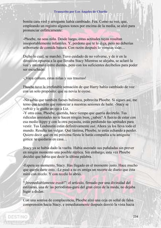Transcrito por Los Ángeles de Charlie


bonita cara viril y arrogante había cambiado. Fea. Como su voz, que,
empleando un registro algunos tonos por encima de la media, se alzó para
pronunciar enfáticamente:

-Phoebe, no seas niña. Desde luego, estas actitudes tuyas resultan
insoportablemente infantiles. Y, perdona que te lo diga, pero no deberías
atiborrarte de comida basura. Con razón después lo vomitas todo…

Dicho lo cual, se marchó. Tuvo cuidado de no volverse, y de ir en la
dirección opuesta a la que llevaba Stacy Mientras se alejaba, se aclaró la
voz y murmuró entre dientes, pero con los suficientes decibelios para poder
ser escuchado:

-¡Vaya coñazo, estas niñas y sus traumas!

Phoebe tuvo la irrefutable sensación de que Harry había cambiado de voz
con un solo propósito: que su novia le oyese.

-No sabía que también fueses bulímica, pobrecita Phoebe. Si sigues así, me
temo que tendrás que renunciar a nuestras sesiones de baile. -Stacy se
volvió y le guiño un ojo a Liz.
-Y otra cosa, Phoebe, querida, hace tiempo que quería decírtelo. Tus
ridículas amistades no te hacen ningún bien, ¿sabes? A fuerza de estar con
esa medio hippy y con la otra payasita, estás perdiendo tus aptitudes para
vestir. Tus Louboutin están definitivamente out. Ahora ya los lleva todo el
mundo. Resulta tan vulgar. Qué lástima, Phoebe, te estás echando a perder.
Quiero decir que en mi próxima fiesta le harás compañía a tu amiguita
gótica: te quedarás en casa…

Stacy ya se había dado la vuelta. Había asestado sus puñaladas sin prever
en ningún momento una posible réplica. Sin embargo, esta vez Phoebe
decidió que había que decir la última palabra.

-Espera un momento, Stacy. Has llegado en el momento justo. Hace mucho
que quería darte esto. -Le pasó a su ex amiga un recorte de diario que ésta
miró con recelo. Y con recelo lo abrió.

“¡Irremediablemente trash!”: el artículo, firmado por una divinidad del
estilismo, una de las periodistas-gurú del gran circo de la moda, no dejaba
lugar a dudas.

Con una sonrisa de complacencia, Phoebe alzó una ceja en señal de falsa
comprensión hacia Stacy, e inmediatamente después desvió la vista hacia


                                                                         234
 