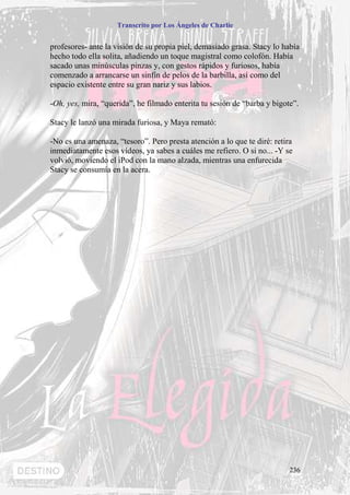 Transcrito por Los Ángeles de Charlie


profesores- ante la visión de su propia piel, demasiado grasa. Stacy lo había
hecho todo ella solita, añadiendo un toque magistral como colofón. Había
sacado unas minúsculas pinzas y, con gestos rápidos y furiosos, había
comenzado a arrancarse un sinfín de pelos de la barbilla, así como del
espacio existente entre su gran nariz y sus labios.

-Oh, yes, mira, “querida”, he filmado enterita tu sesión de “barba y bigote”.

Stacy le lanzó una mirada furiosa, y Maya remató:

-No es una amenaza, “tesoro”. Pero presta atención a lo que te diré: retira
inmediatamente esos vídeos, ya sabes a cuáles me refiero. O si no... -Y se
volvió, moviendo el iPod con la mano alzada, mientras una enfurecida
Stacy se consumía en la acera.




                                                                          236
 