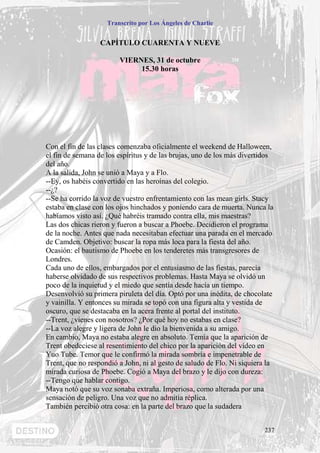 Transcrito por Los Ángeles de Charlie


                  CAPÍTULO CUARENTA Y NUEVE

                        VIERNES, 31 de octubre
                             15.30 horas




Con el fin de las clases comenzaba oficialmente el weekend de Halloween,
el fin de semana de los espíritus y de las brujas, uno de los más divertidos
del año.
A la salida, John se unió a Maya y a Flo.
--Ey, os habéis convertido en las heroínas del colegio.
--¿?
--Se ha corrido la voz de vuestro enfrentamiento con las mean girls. Stacy
estaba en clase con los ojos hinchados y poniendo cara de muerta. Nunca la
habíamos visto así. ¿Qué habréis tramado contra ella, mis maestras?
Las dos chicas rieron y fueron a buscar a Phoebe. Decidieron el programa
de la noche. Antes que nada necesitaban efectuar una parada en el mercado
de Camden. Objetivo: buscar la ropa más loca para la fiesta del año.
Ocasión: el bautismo de Phoebe en los tenderetes más transgresores de
Londres.
Cada uno de ellos, embargados por el entusiasmo de las fiestas, parecía
haberse olvidado de sus respectivos problemas. Hasta Maya se olvidó un
poco de la inquietud y el miedo que sentía desde hacía un tiempo.
Desenvolvió su primera piruleta del día. Optó por una inédita, de chocolate
y vainilla. Y entonces su mirada se topó con una figura alta y vestida de
oscuro, que se destacaba en la acera frente al portal del instituto.
--Trent, ¿vienes con nosotros? ¿Por qué hoy no estabas en clase?
--La voz alegre y ligera de John le dio la bienvenida a su amigo.
En cambio, Maya no estaba alegre en absoluto. Temía que la aparición de
Trent obedeciese al resentimiento del chico por la aparición del vídeo en
Yuo Tube. Temor que le confirmó la mirada sombría e impenetrable de
Trent, que no respondió a John, ni al gesto de saludo de Flo. Ni siquiera la
mirada curiosa de Phoebe. Cogió a Maya del brazo y le dijo con dureza:
--Tengo que hablar contigo.
Maya notó que su voz sonaba extraña. Imperiosa, como alterada por una
sensación de peligro. Una voz que no admitía réplica.
También percibió otra cosa: en la parte del brazo que la sudadera


                                                                         237
 