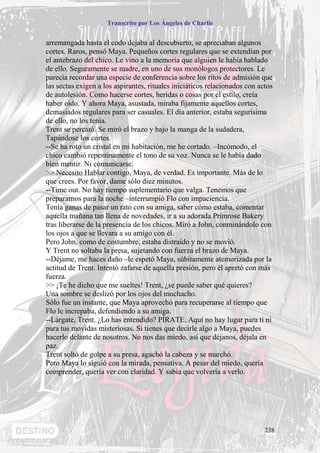 Transcrito por Los Ángeles de Charlie


arremangada hasta el codo dejaba al descubierto, se apreciaban algunos
cortes. Raros, pensó Maya. Pequeños cortes regulares que se extendían por
el antebrazo del chico. Le vino a la memoria que alguien le había hablado
de ello. Seguramente se madre, en uno de sus monólogos protectores. Le
parecía recordar una especie de conferencia sobre los ritos de admisión que
las sectas exigen a los aspirantes, rituales iniciáticos relacionados con actos
de autolesión. Como hacerse cortes, heridas o cosas por el estilo, creía
haber oído. Y ahora Maya, asustada, miraba fijamente aquellos cortes,
demasiados regulares para ser casuales. El día anterior, estaba segurísima
de ello, no los tenía.
Trent se percató. Se miró el brazo y bajo la manga de la sudadera,
Tapándose los cortes.
--Se ha roto un cristal en mi habitación, me he cortado. –Incómodo, el
chico cambió repentinamente el tono de su voz. Nunca se le había dado
bien mentir. Ni comunicarse.
>> Necesito Hablar contigo, Maya, de verdad. Es importante. Más de lo
que crees. Por favor, dame sólo diez minutos.
--Time out. No hay tiempo suplementario que valga. Tenemos que
prepararnos para la noche –interrumpió Flo con impaciencia.
Tenía ganas de pasar un rato con su amiga, saber cómo estaba, comentar
aquella mañana tan llena de novedades, ir a su adorada Primrose Bakery
tras liberarse de la presencia de los chicos. Miró a John, conminándolo con
los ojos a que se llevara a su amigo con él.
Pero John, como de costumbre, estaba distraído y no se movió.
Y Trent no soltaba la presa, sujetando con fuerza el brazo de Maya.
--Déjame, me haces daño –le espetó Maya, súbitamente atemorizada por la
actitud de Trent. Intentó zafarse de aquella presión, pero él apretó con más
fuerza.
>> ¡Te he dicho que me sueltes! Trent, ¿se puede saber qué quieres?
Una sombre se deslizó por los ojos del muchacho.
Sólo fue un instante, que Maya aprovechó para recuperarse al tiempo que
Flo le increpaba, defendiendo a su amiga.
--Lárgate, Trent. ¿Lo has entendido? PÍRATE. Aquí no hay lugar para ti ni
para tus movidas misteriosas. Si tienes que decirle algo a Maya, puedes
hacerlo delante de nosotros. No nos das miedo, así que déjanos, déjala en
paz.
Trent soltó de golpe a su presa, agachó la cabeza y se marchó.
Pero Maya lo siguió con la mirada, pensativa. A pesar del miedo, quería
comprender, quería ver con claridad. Y sabía que volvería a verlo.




                                                                            238
 