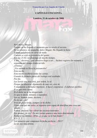 Transcrito por Los Ángeles de Charlie


                      CAPÍTULO CINCUENTA

                    Londres, 31 de octubre de 2008




Seré breve, Megan.
Porque ya ha llegado el momento que te revele el secreto.
Sí, ya estamos, mi pequeña, dulce Megan. Ha llegado la hora.
Y tanta palabrería no sirve de nada.
Cuando se está en presencia del genio.
Son las 21.02, no dispongo de mucho tiempo.
Y dos… doctora… qué obsesivo llego a ser… Incluso registro los minutos y
segundos del tiempo transcurrido.
¡Cretina!
¿Ves adónde te lleva la presunción?
Esta noche.
Esta noche recibirás todas las cartas.
Cuando la primera parte del trabajo esté acabada.
Por fin.
Las leerás una tras otra, por orden, lo sé.
Porque la obsesiva, digámoslo de una vez, eres tú.
Y empezarás a formular hipótesis. A hacer conjeturas. A elaborar perfiles.
Si es que eres capaz.
Si el dolor no te ha desgarrado.
Lo que te decía, minutos y segundos.
Eso es, leamos junto, doctora.
No lo vez, ¿eh?
Eres un poco lerda, siempre lo he dicho.
Fíjate con qué me sales, ni siquiera eres capaz de descifrar una cosa tan
simple.
Vamos, doctora, haz vibrar tus escasas neuronas.
Eso mismo ¿lo ves? En mis cartas aparece una hora determinada.
Siempre las mismas cifras, ¿o es que no te has fijado?
0, 1, 2, 2.
Los números que componen la fecha perfecta: ¡2012!
Lo sé, soy una artista.


                                                                       239
 