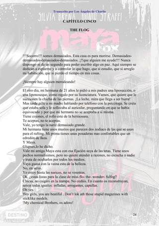 Transcrito por Los Ángeles de Charlie


                          CAPÍTULO CINCO

                               THE FLOG




!!!Socorro!!! somos demasiados. Esta casa es para morirse. Demasiados-
demasiados-demasiados-demasiados. ¡!!que alguien me ayude!!! Nunca
dispongo ni de un segundo para poder escribir algo en paz. Aquí siempre se
dedican a espiarme y a controlar lo que hago, que si estudio, que si arreglo
mi habitación, que si pierdo el tiempo en mis cosas.

¡Siempre hay alguien merodeando!

El otro dia, mi hermana de 21 años le pidió a mis padres una liposucción, o
una liponoseque, como regalo por su licenciatura. Vamos, que quiere que le
succionen la chicha de las piernas. ¡La leche, mira que llega a ser burra!
Mas tarde pille a mi madre hablando por teléfono con la psicóloga. Se creía
que estaba sola y le sollozaba al auricular, preguntando en que se había
equivocado y por que mi hermana no se aceptaba a si misma.
Tiene cojones, el rollo este de la hermosura.
Te aceptas, no te aceptas.
Vale, yo tengo la nariz demasiado grande.
Mi hermana tiene unos muslos que parecen dos zodiacs de las que se usan
para el rafting. Mi prima tienes unas posaderas mas confortables que un
edredón de Ikea.
Y Maya.
Glupses,lo he dicho.
Vale mi amiga Maya esta con esa fijación suya de las tetas. Tiene unos
pechos normalísimos, pero no quiere atender a razones, no escucha a nadie
y trata de ocultarlos por todos los medios.
Vaya guasa con la vaina esta de la belleza.
No, en serio.
Yo estoy hasta las narices, no se vosotras.
Ok, ¿estas listas para la clase de miss flo- the- wonder- fulfog?
Chicas, no caigáis en la trampa. No cedáis. En cuanto os reconstruyan,
sereis todas iguales: infladas, arrogantes, capullas.
Oh yes
Hey girls, you are beatiful . Don’t lok ath those stupid magazines with
sticklike models.
!My chemical Brothers, os adoro!


                                                                          24
 