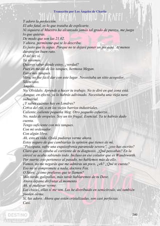 Transcrito por Los Ángeles de Charlie


Y adoro la perfección.
El año fatal, es lo que trataba de explicarte.
Ni siquiera el Maestro ha alcanzado jamás tal grado de pureza, me juego
lo que quieras.
De modo que son las 21.02.
Y ahora, permíteme que te lo describa.
Es justo que lo sepas. Porque no te dejaré poner un pie aquí. Al menos
durante un buen rato.
O tal vez sí.
Ya veremos.
Quieres saber dónde estoy, ¿verdad?
Pues en medio de los tanques, hermosa Megan.
Entre mis tanques.
Mira, no fue fácil dar con este lugar. Necesitaba un sitio acogedor.
Silencioso.
Amplio.
No. Olvídalo. Aprende a hacer tu trabajo. No te diré en qué zona está.
Aunque, en efecto, ya lo habrás adivinado. Necesitaba una vieja nave
industrial.
¿Y sabes cuántas hay en Londres?
Cerca del río, o en los viejos barrios industriales.
Caliente, caliente pequeña Meg. Otro pequeño esfuerzo…
No, nada de oropeles. Soy un tío frugal. Esencial. Ya te habrás dado
cuenta.
Tengo suficiente con mis tanques.
Con mi ordenador.
Con algún libro.
Ah, esto es vida. Ojalá pudieras verme ahora.
Estoy seguro de que cambiarías la opinión que tienes de mí.
“Psicópata, sufre una esquizofrenia paranoide severa”, ¿eso has escrito?
Claro que si, estaba al corriente de tu diagnosis. ¿Qué pensabas? En la
cárcel se acaba sabiendo todo. Incluso en ese colador que es Wandsworth.
Por suerte, eso pertenece al pasado, no hablemos más de ello.
Vamos, no me negarás que me admiras un poco, ¿eh? ¿Qué te cuesta?
Eso no te compromete a nada, doctora Fox.
O Store, ¿cómo prefieres que te llamen?
Más tarde, galipollas, más tarde hablaremos de tu Dave.
Ahora déjame disfrutar el momento.
Ah, si pudieras verme.
Las chicas, ellas sí me ven. Las he distribuido en semicírculo, así también
pueden oírme.
Sí, las adoro. Ahora que están cristalizadas, son casi perfectas.
Casi.


                                                                        240
 