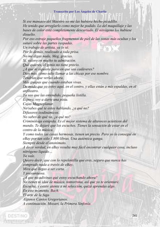 Transcrito por Los Ángeles de Charlie


Si ese maníaco del Maestro no me las hubiera hecho picadillo.
He tenido que arreglarlo como mejor he podido. Lo del maquillaje y las
bases de color está completamente descartado. El nitrógeno los hubiese
disuelto.
Por eso extraje pequeños fragmentos de piel de las zonas más ocultas y los
suturé sobre las partes raspadas.
Un trabajo de artista, ya lo sé.
Por lo demás, realizado a toda prisa.
No me digas nada, Meg, gracias.
Sí, valoro en mucho tu admiración.
Qué quieres, el genio no tiene precio.
¿A que ni siquiera parecen que sea cadáveres?
Dios mío, cómo odio llamar a las chicas por ese nombre.
Tendrías que verlas ahora.
Más guapas que cuando estaban vivas.
De modo que yo estoy aquí, en el centro, y ellas están a mis espaldas, en el
anfiteatro.
Ya veo que las entendido, pequeña listilla.
Espera, voy a darte una pista.
Cajas Magneplanar.
No sabes qué te estoy hablando, ¿a qué no?
Difusores isodinámicos.
No sabes de qué va, ¿a qué no?
Criminóloga estúpida. Es el mejor sistema de altavoces acústicos del
mundo. Te dejaré que los escuches. Tienes la sensación de estar en el
centro de la música.
Y como todas las cosas hermosas, tienen un precio. Pero yo lo conseguí en
eBay por tan sólo 1.800 libras. Una auténtica ganga.
Siempre desde el anonimato.
A decir verdad, en eBay resulta muy fácil encontrar cualquier cosa, incluso
nitrógeno líquido…
Ya vale.
Quiero decir, que con lo repelentilla que eres, seguro que nunca has
comprado nada a través de eBay.
Mira que llegas a ser corta.
Y presuntuosa.
¿A que no adivinas qué estoy escuchando ahora?
No tienes ni idea de música, tontorrona, así que yo te orientaré.
Escucha, y estate atenta a mi selección, quizá aprendas algo.
En este momento, Bach.
El arte de la fuga.
Algunos Cantos Gregorianos.
A continuación, Mozart, la Primera Sinfonía.


                                                                        241
 