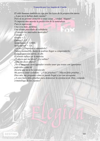 Transcrito por Los Ángeles de Charlie


El oído humano también se rige por las leyes de la proporción áurea.
¿A que no te habías dado cuenta?
Pero tú no prestas atención a estas cosas, ¿verdad, Megan?
Te importa una mierda la perfección de la naturaleza.
Pues te equivocas.
Una cosa más, perdona.
Una última pincelada de sabiduría.
¿Conoces los intervalos musicales?
Unísono = 1.
Octava = 2.
Quinta = 1,5.
Sexta mayor = 1,6666.
Sexta menor = 1,6.
¿Lo ves? ¿Empiezas a entenderlo?
Vamos, animalillo, hasta tú podrías llegar a comprenderlo.
Es la proporción áurea, es phi.
El sonido influye en la materia.
¿Y ahora qué me dices? ¿Lo sabías?
¿Qué me dices ahora?
¡No te imaginas cuán agotador resulta tener que tratar con ignorantes
engreídos como tú!
Juraría que no te he convencido.
Me parece estar oyéndote: “¿Y las pruebas?” “Hacen falta pruebas…”.
Dios mío, me pregunto cómo se puede llegar a ser tan arrogante.
¿A caso hace falta pruebas para demostrar la existencia de Dios, estúpida
criminóloga de los cojones?




                                                                       243
 