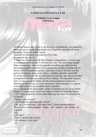 Transcrito por Los Ángeles de Charlie


                    CAPÍTULO CINCUENTA Y UNO

                         VIERNES, 31 de octubre
                              16.06 horas




En cuanto llegó a casa, Maya se fue derecha a su habitación, ignorando los
mensajes que su madre había dejado en el frigorífico, sus listas de tereas
por hacer. “Cosa del estrés”, pensó.
Encendió el ordenador y se conectó a You Tube.
Le apetecía algo ligero.
Y eligió los clip musicales de Pat y Stanley, el hipopótamo y el perro que
se contoneaban al ritmo de “I will survive” o de “The lion sleeps tonigth”.
Maya miraba una y otra vez las pequeñas sacudidas que daban los dos
personajes, aquéllos eran unos de los poquísimos dibujos animados que la
hacían reír. El hipopótamo gordo y cabreado y el perro bailarín, con dos
pelucas de cantante negra en la cabeza, resultaba realmente irresistible.
El sonido del teléfono trató de interrumpir el estribillo, que ella canturreaba
acompañando el baile ejecutado por Pat y Stanley. No respondió, nunca lo
hacía. Si alguien quería hablar con ella, tenía multitud de conexiones
abiertas: su móvil, msn, su correo electrónico. Quien llamase a su casa no
la buscaba a ella, así que resultaba inútil responder.
Por la insistencia de aquel sonido, dedujo resignada que esa vez no podría
librarse. Y es que aquél era el tono imperioso de Perro Guardián Megan.
--¿Sí? –dijo, empleando el tono más afable que fue capaz de encontrar en
su interior.
--Maya, ¿estás en casa?
--¿Y adónde me estás llamando, mamá?
--Ok, ok. ¿Va todo bien? ¿Qué haces hoy? ¿Tienes muchos deberes?
Megan en la versión pregunta – ráfaga – me – importa – un – bledo – la –
respuesta.
--Sí.
--¿Sí, qué?
--Que sí, mamá, todo va bien.
--Ok, entonces, ¿hoy sales?
--Sí.


                                                                            244
 