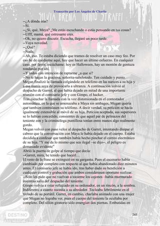 Transcrito por Los Ángeles de Charlie


--¿A dónde irás?
--Sí.
--¿Sí, qué, Maya? ¿Me estás escuchando o estás pensando en tus cosas?
--Ufff, mamá, qué estresante eres.
--Ok, no quiero discutir. Escucha, llegaré un poco tarde.
--Vaya novedad.
--¿Qué?
--Nada.
--Ah, eso. Te estaba diciendo que tramos de resolver un caso muy feo. Por
eso he de quedarme aquí, hay que hacer un último esfuerzo. En cualquier
caso, por favor, escúchame: hoy es Halloween, hay un montón de gentuza
rondando por ahí.
--Y todos con intención de raptarme ¿a que sí?
--No te hagas la graciosa, señorita-sabelotodo. Ten cuidado y punto.
Megan finalizó la llamada colgándole en teléfono en las narices a su hija y
a esa manía suya de provocarla a ultranza. A continuación volvió al
despacho de Garret, al que había dejado en mitad de una importante
reunión con el comisario jefe y con Gimpo, el hacker.
Tras escuchar la llamada con la voz distorsionada en el contestador
automático, en la que se amenazaba a Maya sin ambages, Megan quería
que también contralasen su teléfono. A decir verdad, su petición se hacía
igualmente extensible al móvil de su hija. Petición aceptada, sus superiores
se lo habían concedido, consientes de que aquel par de pelmazos del
teniente zen y la criminóloga puntillosa tenían entre manos algo realmente
gordo.
Megan volvió con paso veloz al despacho de Garret, intentando disipar el
cabreo que la conversación con Maya le había dejado en el cuerpo. Estaba
decidida a confesar que también había hecho pinchar el correo electrónico
de su hija. “Y me da lo mismo que sea ilegal –se dijo--, el peligro es
demasiado evidente”
Abrió la puerta de golpe al tiempo que decía:
--Garret, mira, he tenido que hacerl…
El resto de la frase se extinguió en su garganta. Pues el escenario había
cambiado por completo con respecto al que había abandonado diez minutos
antes. El comisario jefe se había ido, tras haber dado su bendición a
cualquier control y grabación que ambos considerasen oportuno realizar.
--Sólo les pido que no vuelvan a tocarme los cojones –había murmurado
mientras salía del despacho del teniente.
Gimpo volvía a estar refugiado en su ordenador, en un rincón, a la sombra.
Indiferente a cuanto sucedía a su alrededor. Tecleaba febrilmente en el
teclado de su portátil. Garret, en cambio, charlaba animado con una mujer
que Megan no lograba ver, pues el cuerpo del teniente la ocultaba por
completo. Del sillón giratorio sólo emergían dos piernas. Embutidas en


                                                                        245
 