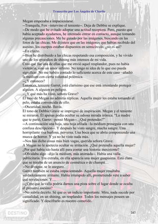 Transcrito por Los Ángeles de Charlie


Megan empezaba a impacientarse.
--Tranquila, Fox –intervino el teniente--. Deja de Debbie se explique.
--De modo que he evitado adoptar una actitud receptora. Pero, puesto que
había aceptado ayudarnos, he intentado entrar en contacto, aunque tomando
algunas precauciones. Me he guiado por las imágenes, buscando en las
fotos de las chicas. Me dijisteis que en las imágenes que habías recibido del
asesino, los cuerpos estaban dispuestos en semicírculo, ¿no es así?
--En efecto.
--Bien he distribuido a las chicas respetando esa composición, y he vivido
uno de los episodios de shining más intensos de mi vida.
Creo que fue una de ellas que me envió aquel resplandor, pues no había
violencia, sino un amor infinito. No tengo ni idea de lo que eso pueda
significar. No me habéis contado lo suficiente acerca de este caso –añadió
la médium con cierta voluntad polémica.
--¿Y entonces?
Entonces, teniente Garret, está clarísimo que ese está intentando proteger
alguien. A alguien en peligro.
--¿Y qué más ha visto, señora Grave?
El tono de Megan no admitía réplicas. Aquella mujer les estaba tomando el
pelo, estaba convencida de ello.
--Oscuridad, noche, lluvia.
El tono de Debbie Grave se impregnó de inspiración. Megan y el teniente
se miraron. Él apenas podía ocultar su odiosa mirada irónica. “La madre
que te parió, Garret –pensó Megan--. ¿Qué pretendes?”
--A continuación una hoja, una hoja afilada –la médium proseguía con una
confusa descripción--. Y después he visto sangre, mucha sangre. Una
horripilante risa burlona, perversa. Una boca que se abría componiendo una
mueca de horror. Y ya no he visto nada más.
--Nos has dicho cosas más bien vagas, querida señora Grave.
A Megan no le apetecía ocultar su irritación. ¿Qué pretendía aquella mujer?
¿Por qué había ido hasta allí para contar una historia inexistente?
--Olvidaba algo –dijo la médium, más animada--. Había una valla
publicitaria. Era extraña, en ella aparecía una mujer guapísima. Está claro
que se trataba de un anuncio de cosmética o de champú…
--No divague, se lo aseguro.
Garret también se estaba impacientando. Aquella mujer resultaba
verdaderamente irritante. Había irrumpido allí, prometiendo vete a saber
qué revelaciones. Y…
--¿Cree que la valla podría darnos una pista sobre el lugar donde se oculta
el presunto asesino?
--No sabría decirlo. Sé que es un indicio importante. Mira, nada sucede por
casualidad, en un shining, un resplandor. Todos los mensajes poseen un
significado. Y descifrarlo es nuestro cometido.


                                                                         247
 
