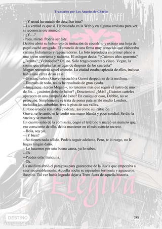 Transcrito por Los Ángeles de Charlie


--¿Y usted ha tratado de descifrar éste?
--La verdad es que sí. He buscado en la Web y en algunas revistas para ver
si reconocía ese anuncio.
--¿Y…?
-Pues, mirad. Podría ser éste.
Debbie abrió su bolso rojo de imitación de cocodrilo y extrajo una hoja de
papel cuché arrugada. El anunció de una firma muy conocida que elaboraba
cremas hidratantes y regeneradoras. La foto reproducía en primer plano a
una joven sonriente y radiante. El eslogan decía: “¿Cuántos años aparento?
¿Treinta? ¿Veintiocho? Oh, no. Sólo tengo cuarenta y cinco. Vegan, la
crema que elimina las arrugas de después de los cuarenta”
Megan reconoció aquel anuncio. La ciudad estaba tapizada de ellos, incluso
había uno cerca de su casa.
--Gracias, señora Grave –escuchó a Garret despedirse de la médium.
--Después de todo, no os he resultado de gran ayuda.
--Imagínese –terció Megan--, no tenemos más que seguir el rastro de uno
de los… ¿cuántos debe de haber? ¿Doscientos? ¿Más? ¿Cuántos carteles
aparecen en una campaña de éxito? En cualquier caso, Debbie, no se
preocupe. Simplemente se trata de poner pata arriba medio Londres,
incluidos los suburbios, tras la pista de sus vallas.
El tono irónico resultaba evidente, así como su irritación.
Grave, se levantó, se le tendió una mano blanda y poco cordial. Se dio la
vuelta y se marchó.
En cuanto salió de la comisaría, cogió el teléfono y marcó un número que,
era consciente de ello, debía mantener en el más estricto secreto.
--Hola, soy yo.
--¿Y bien?
--No tienen nada sólido. Podéis seguir adelante. Pero, te lo ruego, no le
hagas ningún daño.
--Lo hacemos por una buena causa, ya lo sabes.
--Ok.
--Puedes estar tranquila.
--Ok.
La médium abrió el paraguas para guarecerse de la lluvia que empezaba a
caer inexorablemente. Aquella noche se esperaban tormenta y aguaceros.
Suspiró. Tal vez había logrado dejar a Trent fuera de aquella historia.




                                                                      248
 