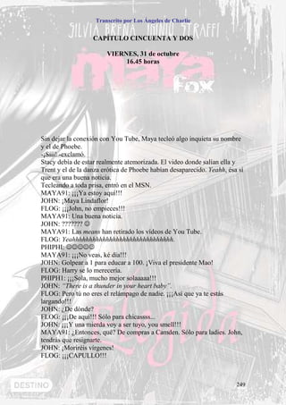 Transcrito por Los Ángeles de Charlie


                   CAPÍTULO CINCUENTA Y DOS

                        VIERNES, 31 de octubre
                             16.45 horas




Sin dejar la conexión con You Tube, Maya tecleó algo inquieta su nombre
y el de Phoebe.
-¡Sííí! -exclamó.
Stacy debía de estar realmente atemorizada. El video donde salían ella y
Trent y el de la danza erótica de Phoebe habían desaparecido. Yeahh, ésa sí
que era una buena noticia.
Tecleando a toda prisa, entró en el MSN.
MAYA91: ¡¡¡Ya estoy aquí!!!
JOHN: ¡Maya Lindaflor!
FLOG: ¡¡¡John, no empieces!!!
MAYA91: Una buena noticia.
JOHN: ??????? ☺
MAYA91: Las means han retirado los vídeos de You Tube.
FLOG: Yeahhhhhhhhhhhhhhhhhhhhhhhhhhhhhh.
PHIPHI: ☺☺☺☺☺
MAYA91: ¡¡¡No veas, ké día!!!
JOHN: Golpear a 1 para educar a 100. ¡Viva el presidente Mao!
FLOG: Harry se lo merecería.
PHIPH1: ¡¡¡Sola, mucho mejor solaaaaa!!!
JOHN: “There is a thunder in your heart baby”.
FLOG: Pero tú no eres el relámpago de nadie. ¡¡¡Así que ya te estás
largando!!!
JOHN: ¿De dónde?
FLOG: ¡¡¡De aquí!!! Sólo para chicassss...
JOHN: ¡¡¡Y una mierda voy a ser tuyo, you smell!!!
MAYA91: ¿Entonces, qué? De compras a Camden. Sólo para ladies. John,
tendrás que resignarte.
JOHN: ¡Moriréis vírgenes!
FLOG: ¡¡¡CAPULLO!!!



                                                                        249
 