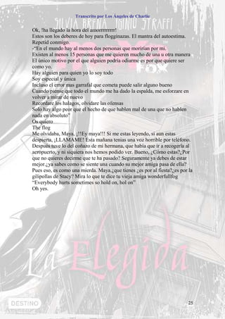 Transcrito por Los Ángeles de Charlie


Ok, !ha llegado la hora del amorrrrrrrrr!
Estos son los deberes de hoy para flogginazas. El mantra del autoestima.
Repetid conmigo.
-“En el mundo hay al menos dos personas que morirían por mi.
Existen al menos 15 personas que me quieren mucho de una u otra manera
El único motivo por el que alguien podría odiarme es por que quiere ser
como yo.
Hay alguien para quien yo lo soy todo
Soy especial y única
Incluso el error mas garrafal que cometa puede salir alguno bueno
Cuando piense que todo el mundo me ha dado la espalda, me esforzare en
volver a mirar de nuevo
Recordare los halagos, olvidare las ofensas
Solo hay algo peor que el hecho de que hablen mal de una que no hablen
nada en absoluto”
Os quiero
The flog
Me olvidaba, Maya, ¡!!Ey maya!!! Si me estas leyendo, si aun estas
despierta, ¡LLAMAME! Esta mañana tenias una voz horrible por teléfono.
Después tuve lo del coñazo de mi hermana, que había que ir a recogerla al
aeropuerto, y ni siquiera nos hemos podido ver. Bueno, ¿Cómo estas?¿Por
que no quieres decirme que te ha pasado? Seguramente ya debes de estar
mejor.¿ya sabes como se siente una cuando su mejor amiga pasa de ella?
Pues eso, es como una mierda. Maya.¿que tienes ¿es por al fiesta?¿es por la
gilipollas de Stacy? Mira lo que te dice tu vieja amiga wonderfullfog
“Everybody hurts sometimes so hold on, hol on”
Oh yes.




                                                                         25
 