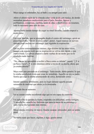 Transcrito por Los Ángeles de Charlie


Maya apagó el ordenador, fue al baño y se arregló para salir.

Abrió el ultimo cajón de la cómoda color verde ácido con ruedas, de donde
asomaban pasadores multicolores para el pelo, broches, lápices y
perfiladores, compresas, cepillos, lacas de uñas y disolventes: en resumen,
todo lo necesario para salir de casa.

Apenas había tenido tiempo de coger su rímel favorito, cuando empezó a
sentir calor.

Un calor familiar, que se propagaba desde el centro del estómago, quizá un
poco más arriba. “Desde el plexo solar”, pensó. Aquel manojo de nervios
situado justo encima del estómago, que regulaba la respiración.

Era un calor extremadamente intenso, algo distinto de las otras veces,
pensó, y de repente notó que su respiración se volvía más rápida y más
entrecortada. La cabeza empezó a darle vueltas de un modo que no le
resultaba nada familiar.

“No, aún no he aprendido a recibir a Dave como es debido”, pensó. “¿Y si
no fuese Dave? ¿Y si otro intentase entrar a través de su puerta, ahora que
ya estaba abierta?”

Maya notó una punzada en el estómago. Tenía miedo, debía pararlo; lo que
le estaba sucediendo tenía que cesar de inmediato. Aquello no era su padre.
Sentía que algo la estaba amenazando de cerca, demasiado cerca.

Intentó resistirse débilmente, pero no logró detener aquella pesada
sensación de malestar que ahora ya la dominaba.

El miedo iba en aumento.

En su cuerpo estaba sucediendo algo que no era capaz de controlar.

Un sudor frío le perlaba la frente, respiraba con dificultad, sentía vértigos,
Y aquella luz, aquella luz fortísima que parecía nacer de su estómago y
cada vez se iba haciendo más intensa.

Maya intento resistirse de nuevo. Quería escapar, retroceder, pero se sentía
débil.

No había nada que hacer, alguien, o algo, quería entrar.



                                                                            250
 