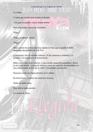 Transcrito por Los Ángeles de Charlie


Lo sentía.

Y sabía que tendría que aceptar el desafío.

“Los que no pueden vencer deben resistir.”

Pero ella estaba a punto de sucumbir.

“Papá.”

“Papá, ayúdame”, pensó.

”Papá.”

Maya apretó los puños mientras repetía la frase que su padre le había
enseñado, las palabras de Sun Tzu.

Lentamente, tras un terrible esfuerzo, la luz comenzó a aclararse. La
pesadez y la angustia se desvanecieron.

Maya sintió más calor todavía, y una extraña sensación acogedora, Ahora
ya no tenía miedo. Le pareció sentirse como un cachorro acurrucándose en
una cálida manta dentro de su cubil. Comodidad y protección.

Entonces sintió una ligera presión en la cabeza.

Se tocó el pelo, se pasó una mano por la nuca.

Nada, no había nada.

Pero ella la había sentido.

La caricia de Dave.




                                                                        251
 
