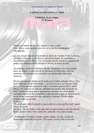 Transcrito por Los Ángeles de Charlie


                   CAPÍTULO CINCUENTA Y TRES

                         VIERNES, 31 de octubre
                              17.30 horas




-No quiero hablar de ello, Flo. Déjame en paz, ¿vale?
Vale, Maya, como quieras, pero tal vez te iría bien desahogarte.
-No, gracias.

Las dos amigas bajaron en la parada de metro de Camden Town. La lluvia,
que había empezado a caer densa y persistentemente, no contribuía a
mejorar el humor de Maya. Aún arrastraba aquella fastidiosa sensación de
peligro que había percibido durante el shining de hacía un rato.

Sin embargo, olvidó el malestar y decidió obsequiarse con unas cuantas
horas de alegría. La elección de los disfraces de Halloween entre los
tenderetes de Camden Lock constituía una oportunidad ideal para
distraerse.

Phoebe las esperaba delante de la tienda que le había indicado Maya: After
Dark Fashions, Chalk Farm Road, 2, justo en el cruce con Camden High
Street, el más grande emporio de ropa y accesorios góticos de la ciudad.
Maya y Flo tomaron la calle que albergaba las tiendas más divertidas de
todo Londres, famosas por la gigantescas esculturas de cartón piedra
montadas encima de los escaparates, especificando el tipo de mercancía en
venta: botas, sombreros de copa, guitarras y baterías. Phoebe estaba
plantada ante una de ellas.
Perdida.
“Ha de resultar difícil convertir a una fashionist en una gothic punk”, pensó
Maya, divertida.
En efecto, Phoebe había tenido que hacer un gran esfuerzo para arrastrarse
hasta Camden Town. Pero estaba allí, sonriente, en su nuevo papel.

-¡Finalmente! Os habéis tomado vuestro tiempo -les dijo a modo de
bienvenida, emitiendo un gritito-. Por suerte, en esta calle no me han


                                                                          252
 