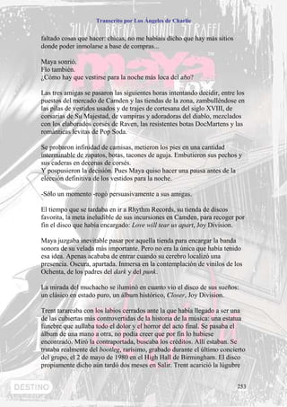 Transcrito por Los Ángeles de Charlie


faltado cosas que hacer: chicas, no me habíais dicho que hay más sitios
donde poder inmolarse a base de compras...

Maya sonrió.
Flo también.
¿Cómo hay que vestirse para la noche más loca del año?

Las tres amigas se pasaron las siguientes horas intentando decidir, entre los
puestos del mercado de Camden y las tiendas de la zona, zambulléndose en
las pilas de vestidos usados y de trajes de cortesana del siglo XVIII, de
corsarias de Su Majestad, de vampiras y adoradoras del diablo, mezclados
con los elaborados corsés de Raven, las resistentes botas DocMartens y las
románticas levitas de Pop Soda.

Se probaron infinidad de camisas, metieron los pies en una cantidad
interminable de zapatos, botas, tacones de aguja. Embutieron sus pechos y
sus caderas en decenas de corsés.
Y pospusieron la decisión. Pues Maya quiso hacer una pausa antes de la
elección definitiva de los vestidos para la noche.

-Sólo un momento -rogó persuasivamente a sus amigas.

El tiempo que se tardaba en ir a Rhythm Records, su tienda de discos
favorita, la meta ineludible de sus incursiones en Camden, para recoger por
fin el disco que había encargado: Love will tear us apart, Joy Division.

Maya juzgaba inevitable pasar por aquella tienda para encargar la banda
sonora de su velada más importante. Pero no era la única que había tenido
esa idea. Apenas acababa de entrar cuando su cerebro localizó una
presencia. Oscura, apartada. Inmersa en la contemplación de vinilos de los
Ochenta, de los padres del dark y del punk.

La mirada del muchacho se iluminó en cuanto vio el disco de sus sueños:
un clásico en estado puro, un álbum histórico, Closer, Joy Division.

Trent tarareaba con los labios cerrados ante la que había llegado a ser una
de las cubiertas más controvertidas de la historia de la música: una estatua
fúnebre que aullaba todo el dolor y el horror del acto final. Se pasaba el
álbum de una mano a otra, no podía creer que por fin lo hubiese
encontrado. Miró la contraportada, buscaba los créditos. Allí estaban. Se
trataba realmente del bootleg, rarísimo, grabado durante el último concierto
del grupo, el 2 de mayo de 1980 en el High Hall de Birmingham. El disco
propiamente dicho aún tardó dos meses en Salir. Trent acarició la lúgubre


                                                                          253
 