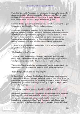 Transcrito por Los Ángeles de Charlie



Pero él no respondió. Aunque no por arrogancia. Ni siquiera las había oído,
porque sus sentidos sólo sintonizaban las vibraciones que Maya le estaba
enviando. El resto del mundo no le importaba. Trent no podía escuchar
nada, porque estaba mirando a Maya. Embelesado, y triste.

Entonces decidió que tenía que arriesgarse. Le importaba una mierda lo que
los demás, lo que Flo, John o Phoebe pudiesen pensar.

En un gesto imprevisto e imperioso, Trent cogió la mano de Maya. La
izquierda, la mano izquierda. La acarició lentamente, procurando disimular
el afecto instintivo que encerraba aquel gesto. Volvió la mano de la chica.
Le puso la palma en alto y fue resiguiendo sus trazos y sus surcos: las
líneas que revelaban el carácter y el futuro, según un arte ancestral de
nombre impronunciable, que le habían transmitido sus antepasados.

La mano de Maya permanecía inmóvil bajo la de él. La chica ya se había
resignado a las rarezas de Trent.

“Me la suda el peligro”, pensó.

Y además, sentía curiosidad por conocerla respuesta a la lectura de su
mano. Pero Trent no iba a dársela. Porque, con el rabillo del ojo, el chico
vio al gran amigo de su madre dirigiéndose a la librería contigua.

Trent tiró de Maya, la sujetó de la mano que un instante antes sostenía con
la promesa de revelarle la verdad sobre su futuro, y dijo a sus amigas:

-Fuera de aquí, chicas, esto está muy cargado.

Se dirigió hacia la salida de Rhythm Records, intentando arrastrar consigo
a las tres chicas. Phoebe, sumisa a las indicaciones de Trent, abrió de par en
par sus ojos hipermaquillados. Flo, irritada y recelosa, se mordió la lengua
para no tener que criticar a un amigo de John, y lo siguió. Y Maya... Maya
no se sentía muy bien.

“NO -gritaba en su fuero interno-. ¡BASTA! ¡AHORA NO!”

Pero el ente que había decidido ir a por ella no tenía intención de detenerse.
Maya empezó a sudar: primero fueron las manos, que quedaron
empapadas, formando aureolas de humedad en las palmas y las yemas de
los dedos. Al instante se soltó de Trent. Entonces le tocó el turno a su
frente: una ligera película de humedad que poco a poco fue extendiéndose


                                                                           255
 