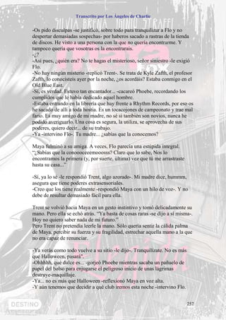 Transcrito por Los Ángeles de Charlie


-Os pido disculpas -se justificó, sobre todo para tranquilizar a Flo y no
despertar demasiadas sospechas- por haberos sacado a rastras de la tienda
de discos. He visto a una persona con la que no quería encontrarme. Y
tampoco quería que vosotras os la encontrarais.
-¿?
-Así pues, ¿quién era? No te hagas el misterioso, señor siniestro -le exigió
Flo.
-No hay ningún misterio -replicó Trent-. Se trata de Kyle Zafth, el profesor
Zafth, lo conocisteis ayer por la noche, ¿os acordáis? Estaba conmigo en el
Old Blue East.
-Sí, es verdad. Estuvo tan encantador... -cacareó Phoebe, recordando los
cumplidos que le había dedicado aquel hombre.
-Estaba entrando en la librería que hay frente a Rhythm Records, por eso os
he sacado de allí a toda hostia. Es un tocacojones de campeonato y trae mal
fario. Es muy amigo de mi madre, no sé si también son novios, nunca he
podido averiguarlo. Una cosa es segura, la utiliza, se aprovecha de sus
poderes, quiero decir... de su trabajo.
-Ya -intervino Flo-. Tu madre... ¿sabías que la conocemos?

Maya fulminó a su amiga. A veces, Flo parecía una estúpida integral.
“¿Sabías que la conoooceeemooosss? Claro que lo sabe, Nos lo
encontramos la primera (y, por suerte, última) vez que tú me arrastraste
hasta su casa...”

-Sí, ya lo sé -le respondió Trent, algo azorado-. Mi madre dice, hummm,
asegura que tiene poderes extrasensoriales.
-Creo que los tiene realmente -respondió Maya con un hilo de voz-. Y no
debe de resultar demasiado fácil para ella.

Trent se volvió hacia Maya en un gesto instintivo y tomó delicadamente su
mano. Pero ella se echó atrás. “Ya basta de cosas raras -se dijo a sí misma-.
Hoy no quiero saber nada de mi futuro.”
Pero Trent no pretendía leerle la mano. Sólo quería sentir la cálida palma
de Maya, percibir su fuerza y su fragilidad, estrechar aquella mano a la que
no era capaz de renunciar.

-Ya verás como todo vuelve a su sitio -le dijo-. Tranquilízate. No es más
que Halloween, pasará".
-Ohhhhh, qué dulce es... -gorjeó Phoebe mientras sacaba un pañuelo de
papel del bolso para enjugarse el peligroso inicio de unas lágrimas
destruye-maquillaje.
-Ya... no es más que Halloween -reflexionó Maya en voz alta.
-Y aún tenemos que decidir a qué club iremos esta noche -intervino Flo.


                                                                            257
 